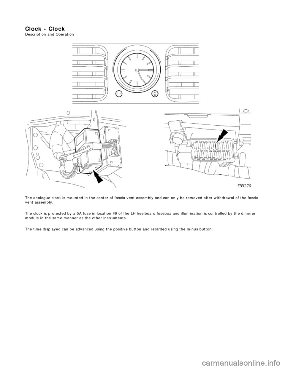 JAGUAR X308 1998 2.G Service Manual Clock - Clock 
Description and Operation  
The analogue clock is mounted in the center  of fascia vent assembly and can only be removed after withdrawal of the fascia 
vent assembly. 
The clock is pro