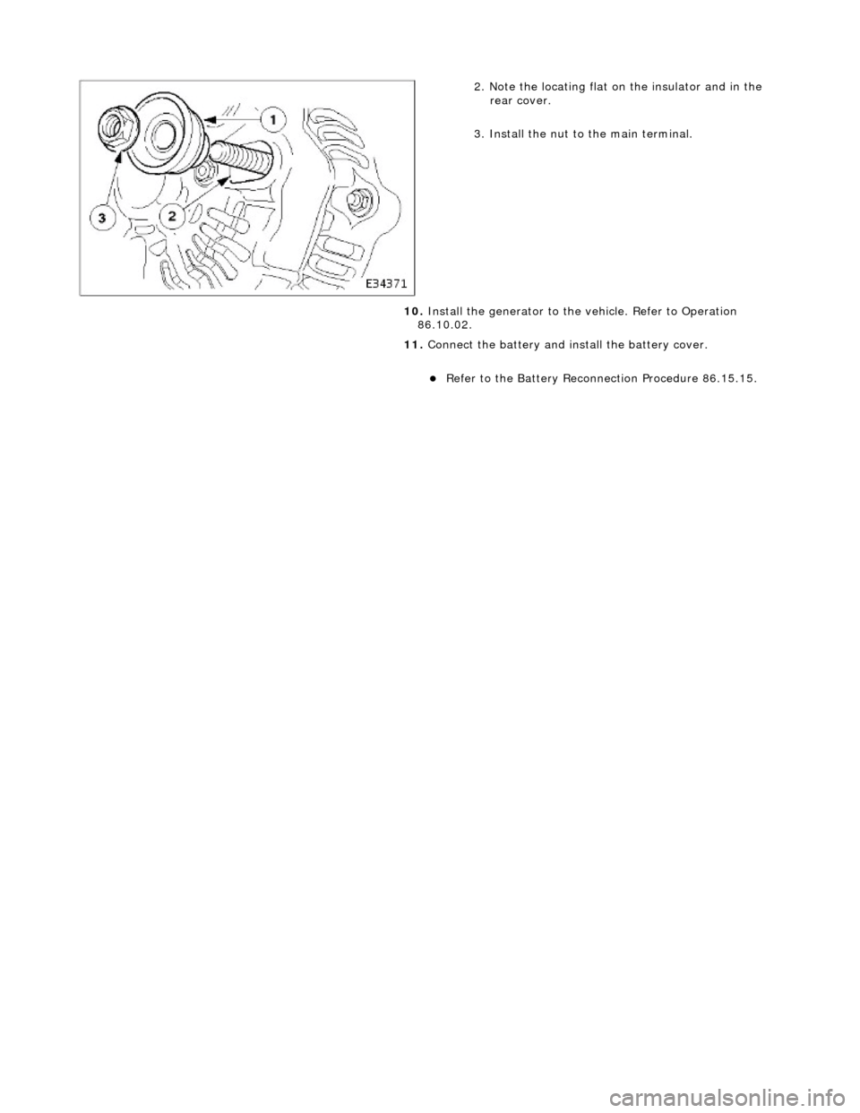 JAGUAR X308 1998 2.G Repair Manual  
 
 
2. Note the locating flat on the insulator and in the rear cover. 
3. Install the nut to the main terminal. 
10.  Install the generator to the  vehicle. Refer to Operation 
86.10.02. 
11.  Conne