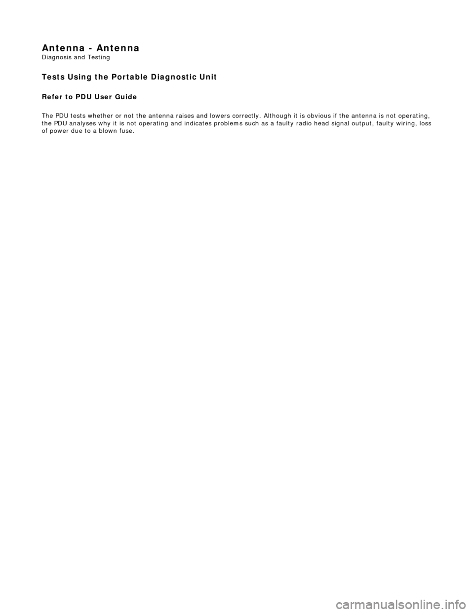 JAGUAR X308 1998 2.G Workshop Manual Antenna - Antenna 
Diagnosis and Testing 
Tests Using the Portable Diagnostic Unit 
Refer to PDU User Guide 
The PDU tests whether or not the antenna raises and lowers correctly. Although it is obviou