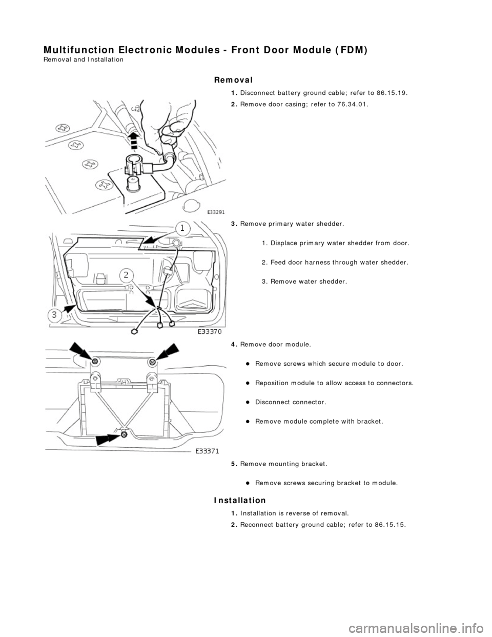 JAGUAR X308 1998 2.G Workshop Manual Multifunction Electronic Modules - Front Door Module (FDM)
Removal and Installation
Removal
Installation
1.
Disconnect battery ground cable; refer to 86.15.19.
2. Remove door casing; refer JAGUAR X308 1998 2.G Workshop Manual Multifunction Electronic Modules - Front Door Module (FDM)
Removal and Installation
Removal
Installation
1.
Disconnect battery ground cable; refer to 86.15.19.
2. Remove door casing; refer