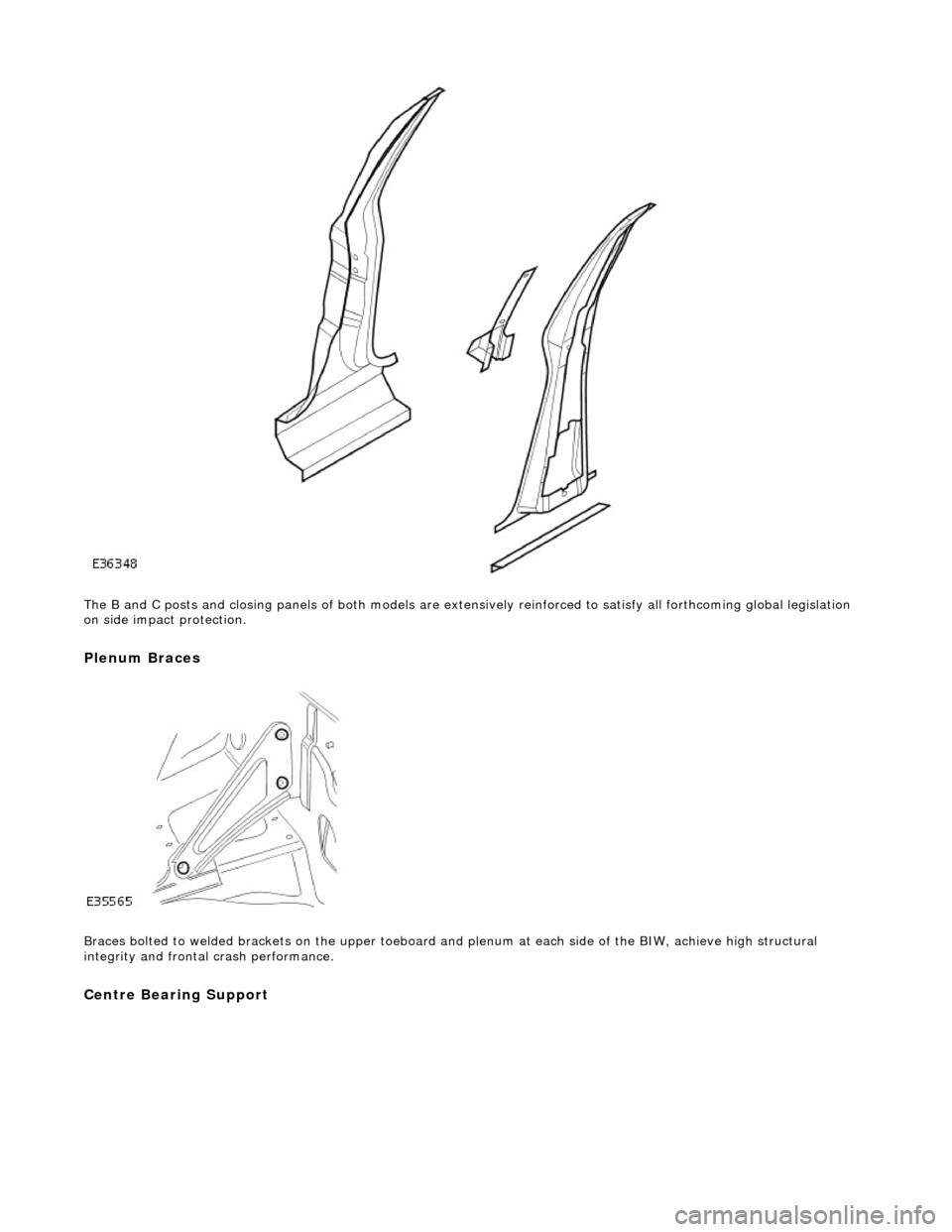JAGUAR X308 1998 2.G Workshop Manual  
The B and C posts and closing pane ls of both models are extensively reinforced to satisfy all forthcoming global legislation 
on side impact protection.  
Plenum Braces 
 
Braces bolted to welded b