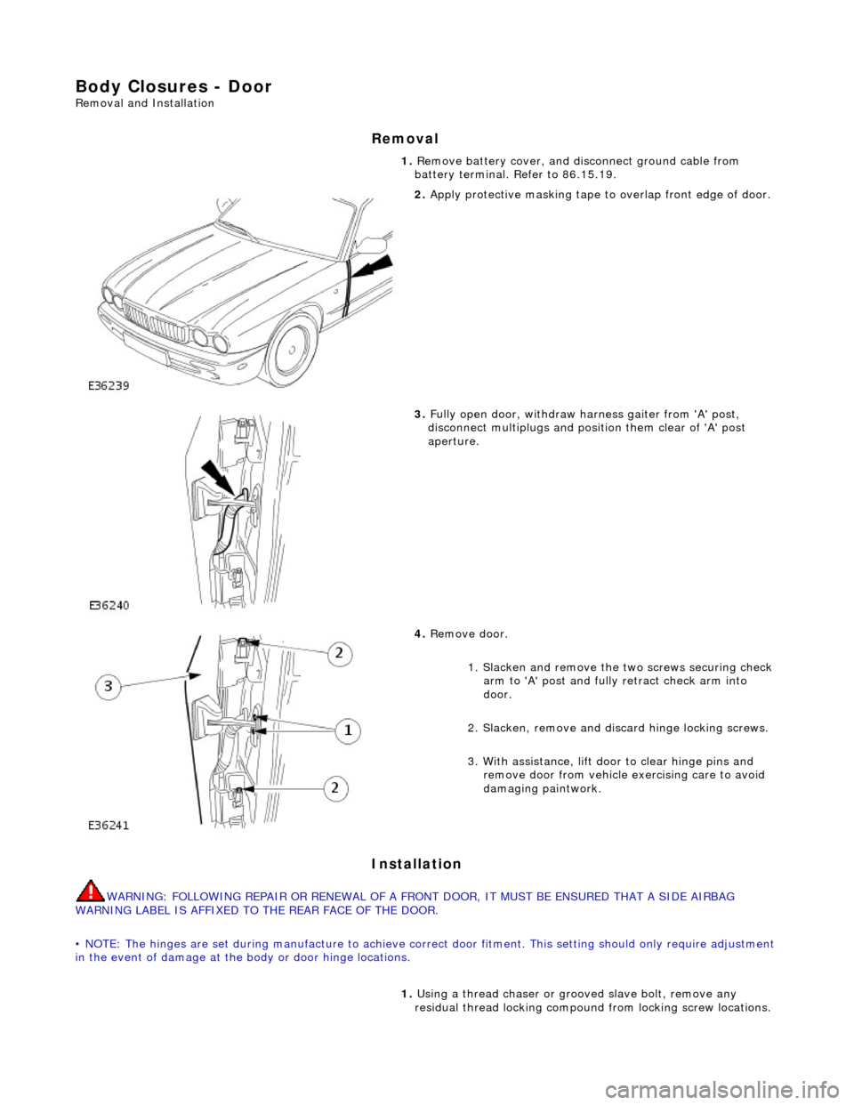 JAGUAR X308 1998 2.G Workshop Manual Body Closures - Door 
Removal and Installation 
Removal 
Installation 
WARNING: FOLLOWING REPAIR OR RENEWAL OF A FRONT DOOR, IT MUST BE ENSURED THAT A SIDE AIRBAG 
WARNING LABEL IS AFFIXED TO THE REAR