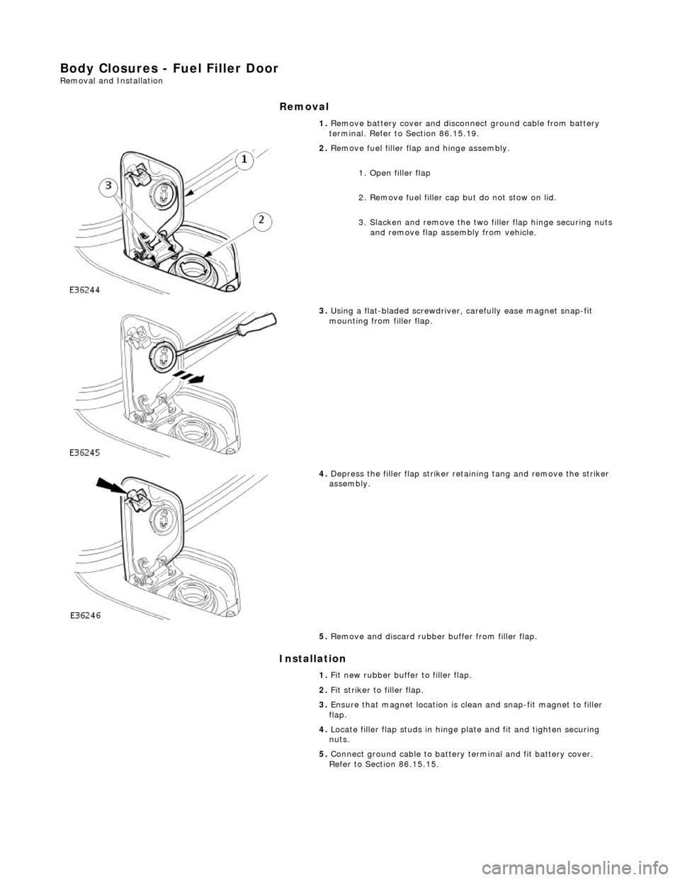 JAGUAR X308 1998 2.G User Guide Body Closures - Fuel Filler Door Removal and Installation
Removal
Installation
1.
Remove battery cover and disconnect ground cable from battery
terminal. Refer to Section 86.15.19.
2. Remo JAGUAR X308 1998 2.G User Guide Body Closures - Fuel Filler Door Removal and Installation
Removal
Installation
1.
Remove battery cover and disconnect ground cable from battery
terminal. Refer to Section 86.15.19.
2. Remo