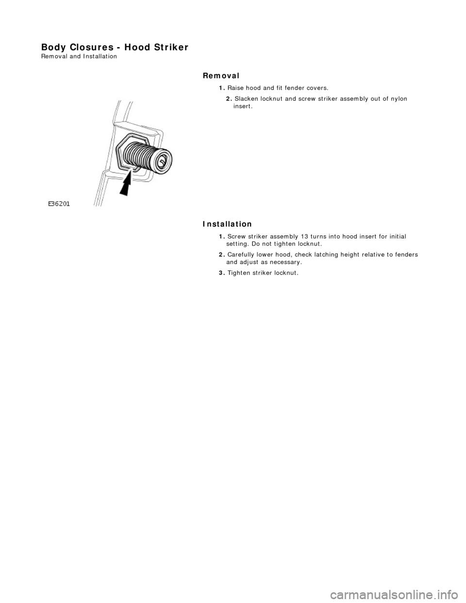 JAGUAR X308 1998 2.G Owners Manual Body Closures - Hood Striker 
Removal and Installation 
Removal 
Installation 
 
 1. 
Raise hood and fit fender covers. 
 
2. Slacken locknut and screw stri ker assembly out of nylon 
insert. 
1.  Scr