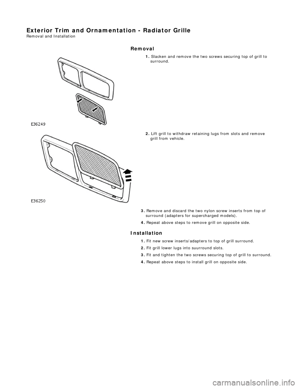 JAGUAR X308 1998 2.G Workshop Manual Exterior Trim and Ornamentation - Radiator Grille 
Removal and Installation 
Removal 
Installation 
 
 
 
1. Slacken and remove the two scre ws securing top of grill to 
surround. 
 
2.  Lift grill to