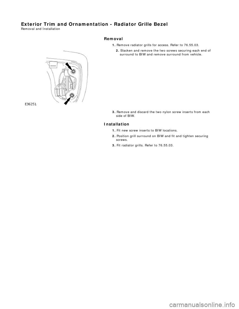 JAGUAR X308 1998 2.G Workshop Manual Exterior Trim and Ornamentation - Radiator Grille Bezel 
Removal and Installation 
Removal 
Installation 
 
  1. 
Remove radiator grills for  access. Refer to 76.55.03. 
 
2. Slacken and remove the tw