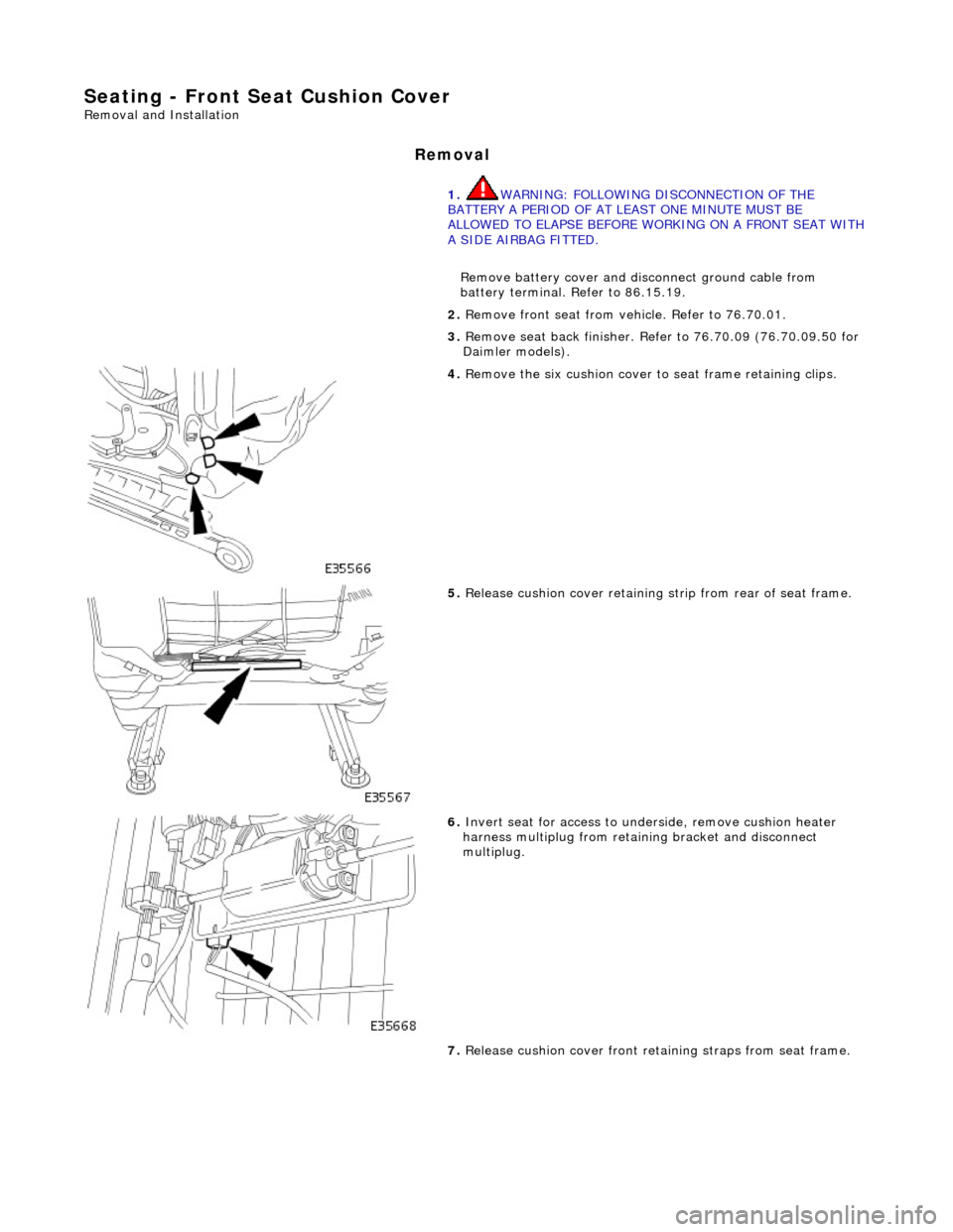 JAGUAR X308 1998 2.G Workshop Manual Seating - Front Seat Cushion Cover 
Removal and Installation 
Removal 
1. WARNING: FOLLOWING DISCONNECTION OF THE 
BATTERY A PERIOD OF AT LEAST ONE MINUTE MUST BE 
ALLOWED TO ELAPSE BEFORE WORKING ON 