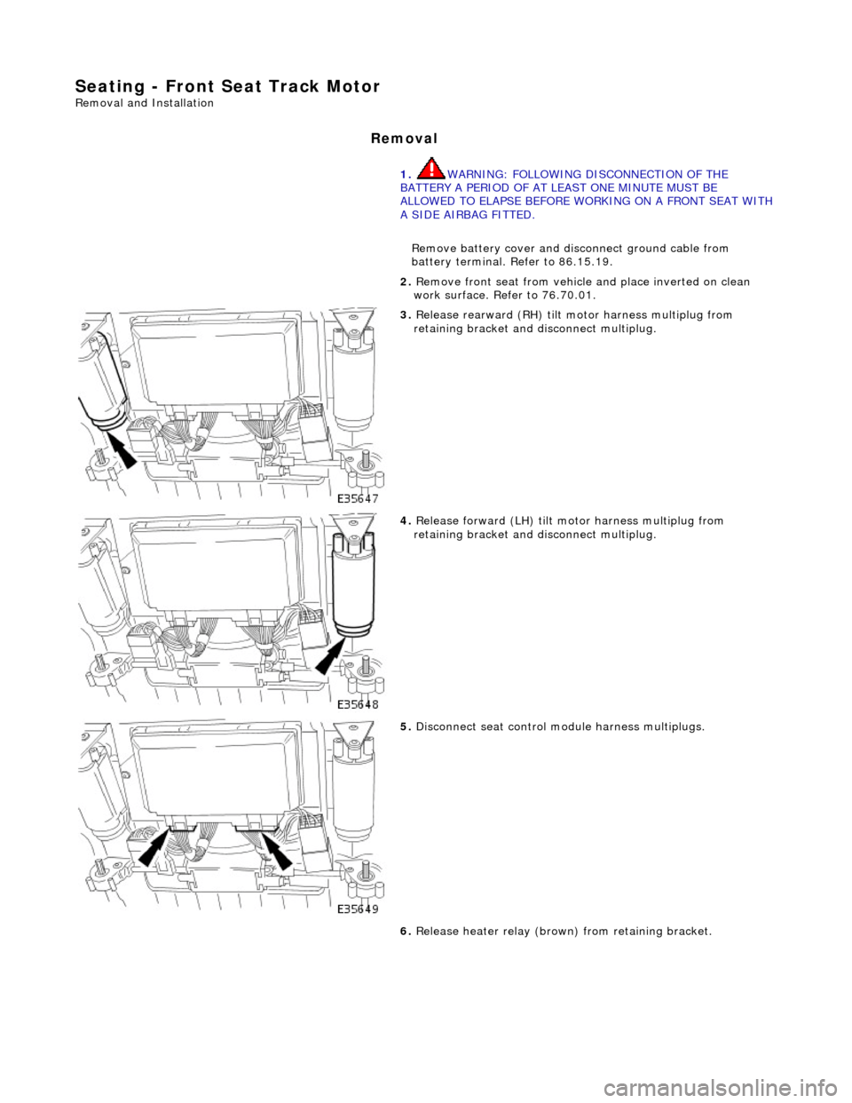 JAGUAR X308 1998 2.G Workshop Manual Seating - Front Seat Track Motor 
Removal and Installation 
Removal 
1. WARNING: FOLLOWING DISCONNECTION OF THE 
BATTERY A PERIOD OF AT LEAST ONE MINUTE MUST BE 
ALLOWED TO ELAPSE BEFORE WORKING ON A 