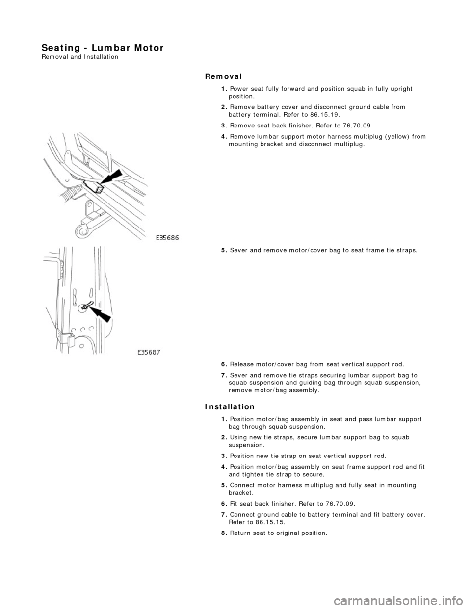 JAGUAR X308 1998 2.G Workshop Manual Seating - Lumbar Motor 
Removal and Installation 
Removal 
Installation 
 
 1. 
Power seat fully forward and position squab in fully upright 
position. 
2.  Remove battery cover and disc onnect ground