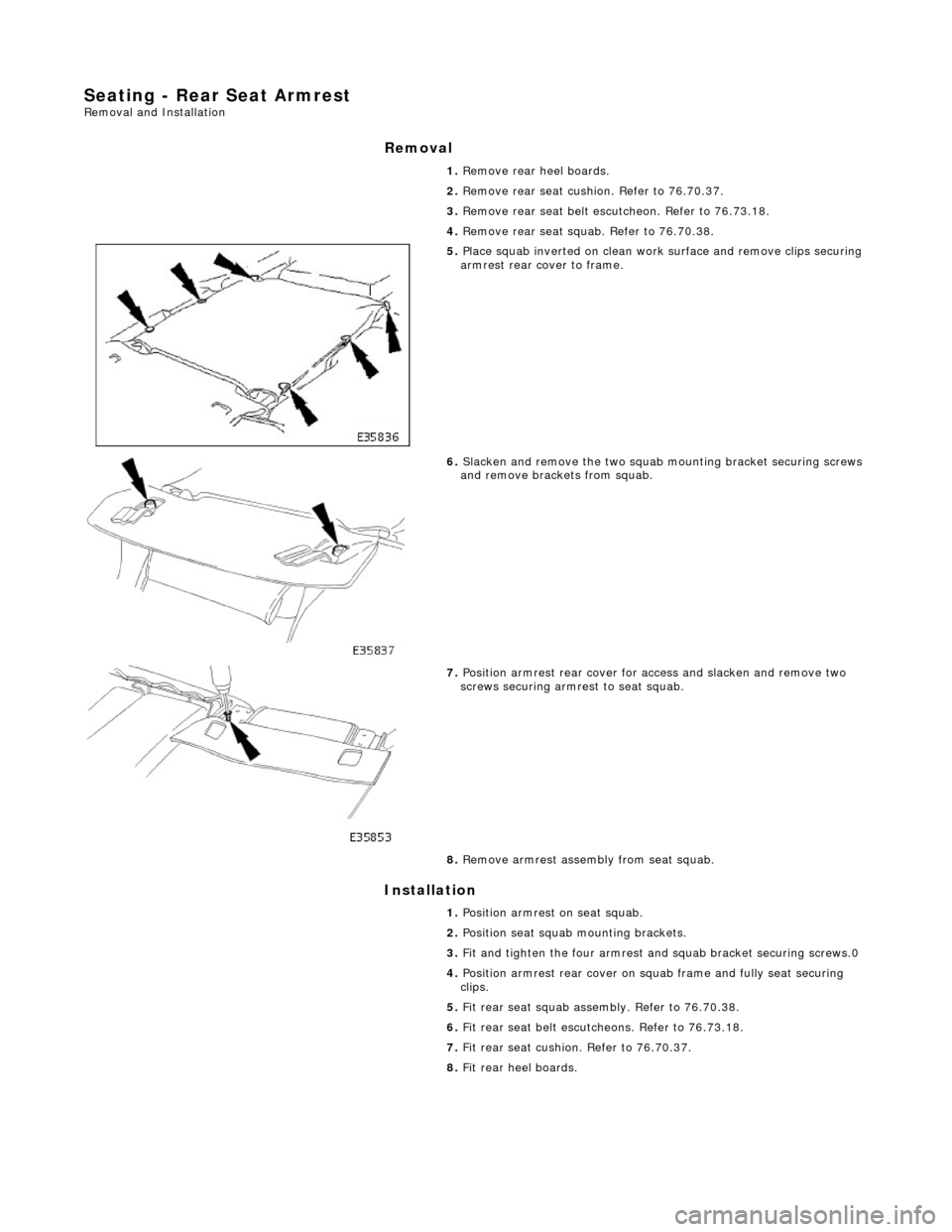 JAGUAR X308 1998 2.G Workshop Manual Seating - Rear Seat Armrest Removal and Installation
Removal
Installation
1.
Remove rear heel boards.
2. Remove rear seat cushion. Refer to 76.70.37.
3. Remove rear seat belt escu tcheon. R JAGUAR X308 1998 2.G Workshop Manual Seating - Rear Seat Armrest Removal and Installation
Removal
Installation
1.
Remove rear heel boards.
2. Remove rear seat cushion. Refer to 76.70.37.
3. Remove rear seat belt escu tcheon. R