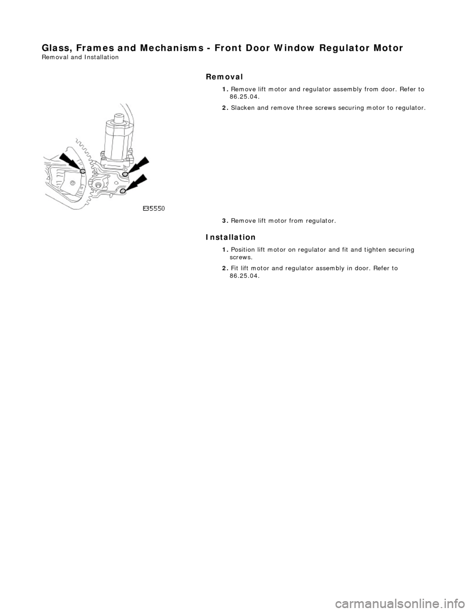 JAGUAR X308 1998 2.G Repair Manual Glass, Frames and Mechanisms - Front Door Window Regulator Motor
Removal and Installation
Removal
Installation
1.
Remove lift motor and regulator assembly from door. Refer to
86.25.04.
2 JAGUAR X308 1998 2.G Repair Manual Glass, Frames and Mechanisms - Front Door Window Regulator Motor
Removal and Installation
Removal
Installation
1.
Remove lift motor and regulator assembly from door. Refer to
86.25.04.
2