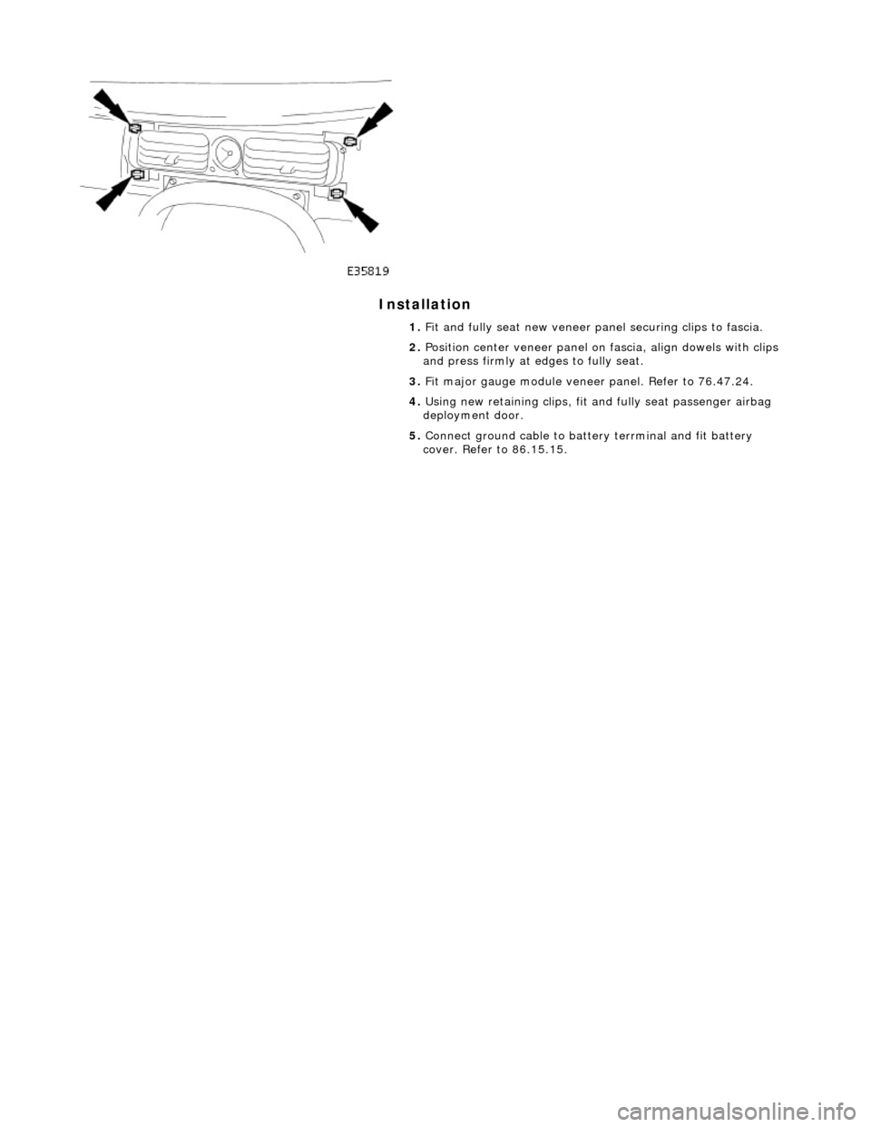 JAGUAR X308 1998 2.G Service Manual Installation
1. Fit and fully seat new veneer panel securing clips to fascia.
2. Position center veneer panel on fascia, align dowels with clips
and press firmly at edges to fully seat.
3. JAGUAR X308 1998 2.G Service Manual Installation
1. Fit and fully seat new veneer panel securing clips to fascia.
2. Position center veneer panel on fascia, align dowels with clips
and press firmly at edges to fully seat.
3.