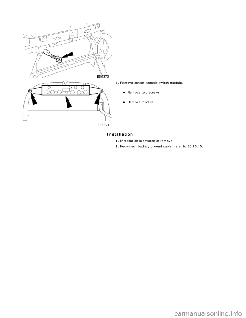 JAGUAR X308 1998 2.G Workshop Manual Installation 
 
 
 
 
7. Remove center console switch module. 
Remove two screws.  
Remove module.  
1.  Installation is reverse of removal. 
2.  Reconnect battery ground cable; refer to 86.15.1