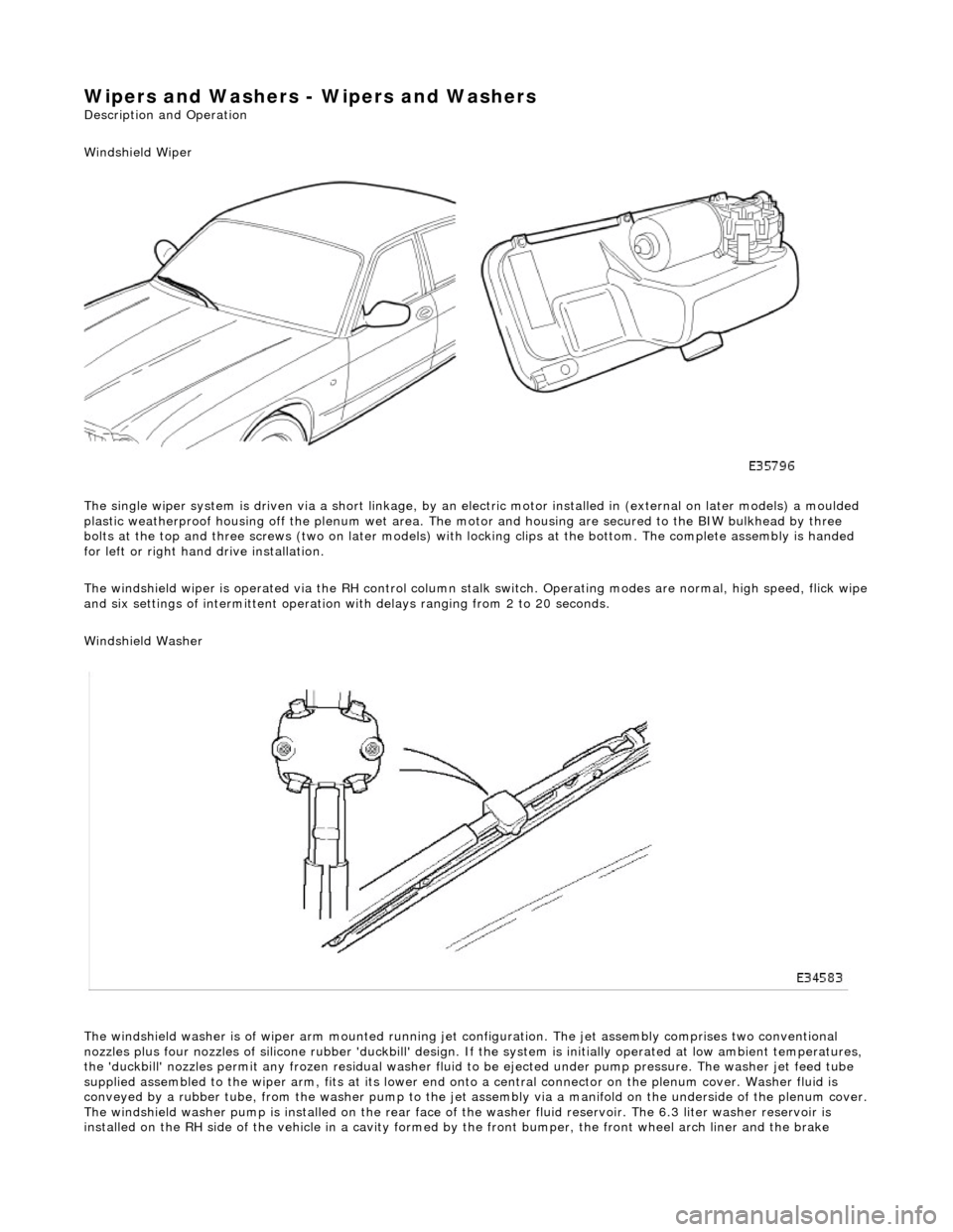 JAGUAR X308 1998 2.G Workshop Manual Wipers and Washers - Wipers and Washers 
Description and Operation 
Windshield Wiper  
The single wiper system is driven via a sh ort linkage, by an electric motor installed in (external on later mode