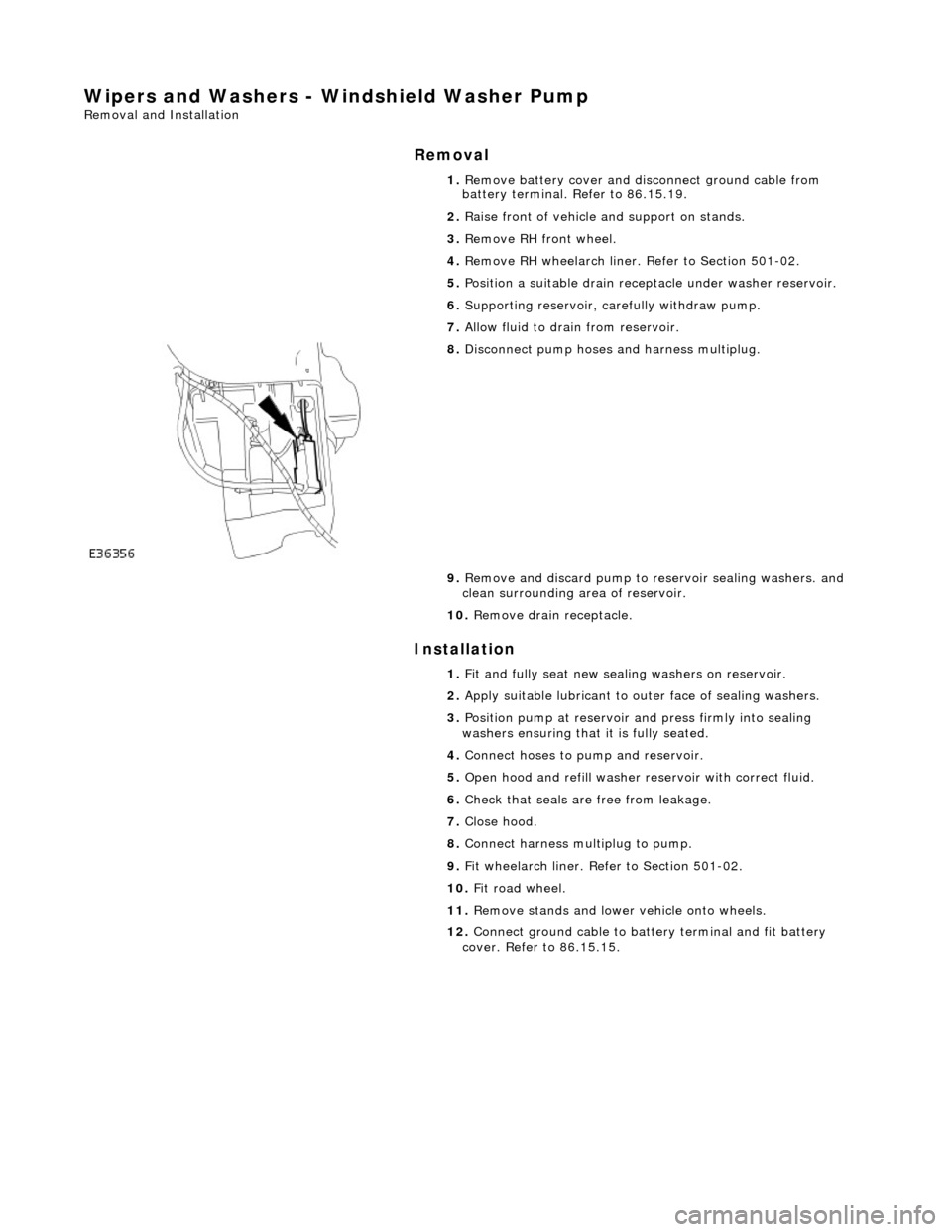 JAGUAR X308 1998 2.G Workshop Manual Wipers and Washers - Windshield Washer Pump 
Removal and Installation 
Removal 
Installation 
 
  1. 
Remove battery cover and disc onnect ground cable from 
battery terminal. Refer to 86.15.19. 
2.  