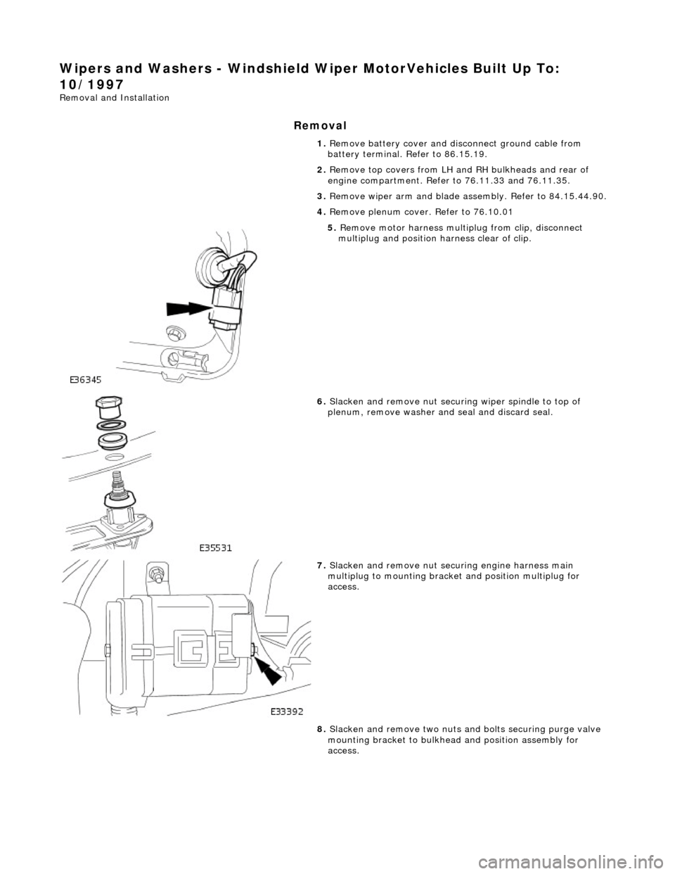 JAGUAR X308 1998 2.G User Guide Wipers and Washers - Windshield Wiper MotorVehicles Built Up To: 
10/1997 
Removal and Installation 
Removal 
1.  Remove battery cover and disc onnect ground cable from 
battery terminal. Refer to 86.