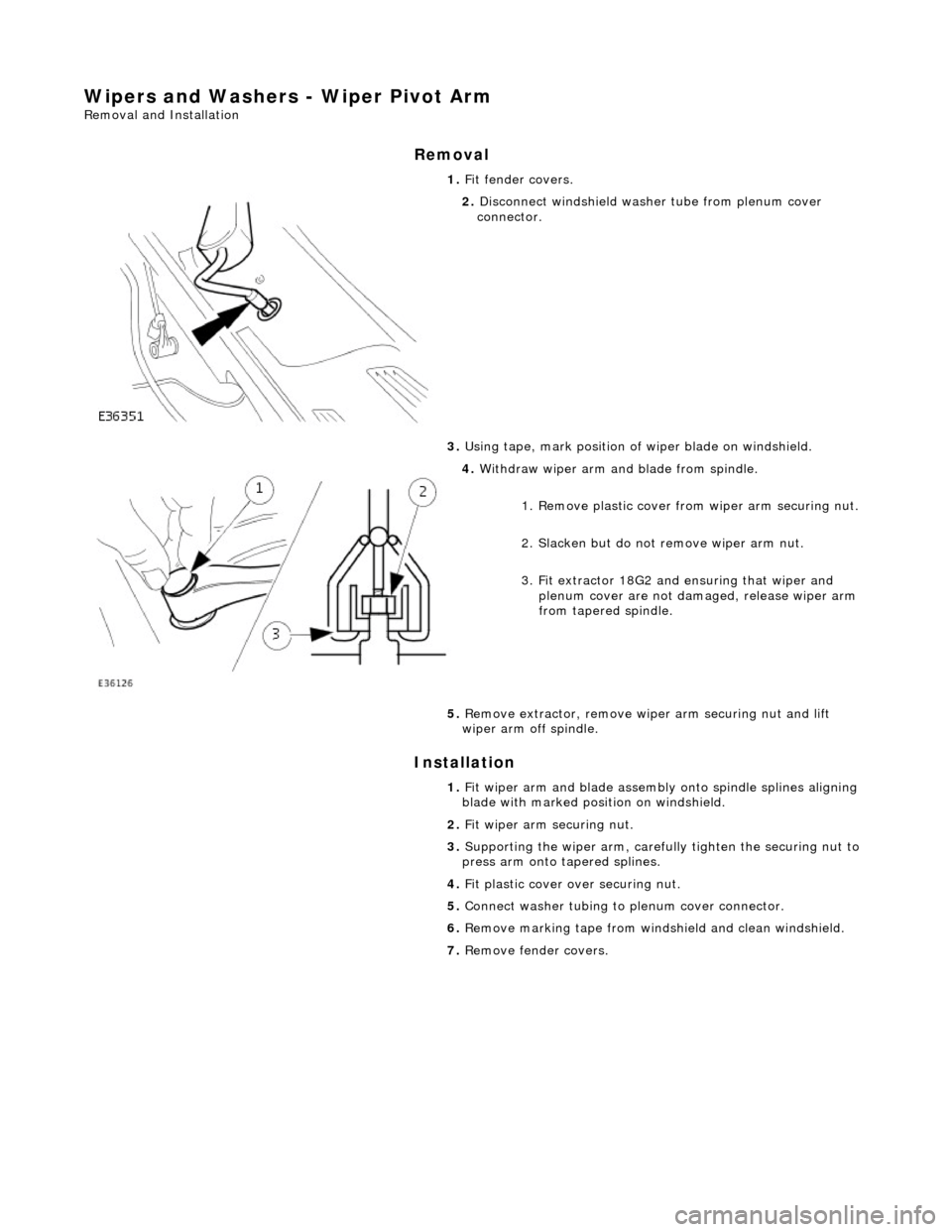 JAGUAR X308 1998 2.G User Guide Wipers and Washers - Wiper Pivot Arm 
Removal and Installation 
Removal 
Installation 
 
  1. 
Fit fender covers. 
 
2. Disconnect windshield washer tube from plenum cover 
connector. 
3.  Using tape,