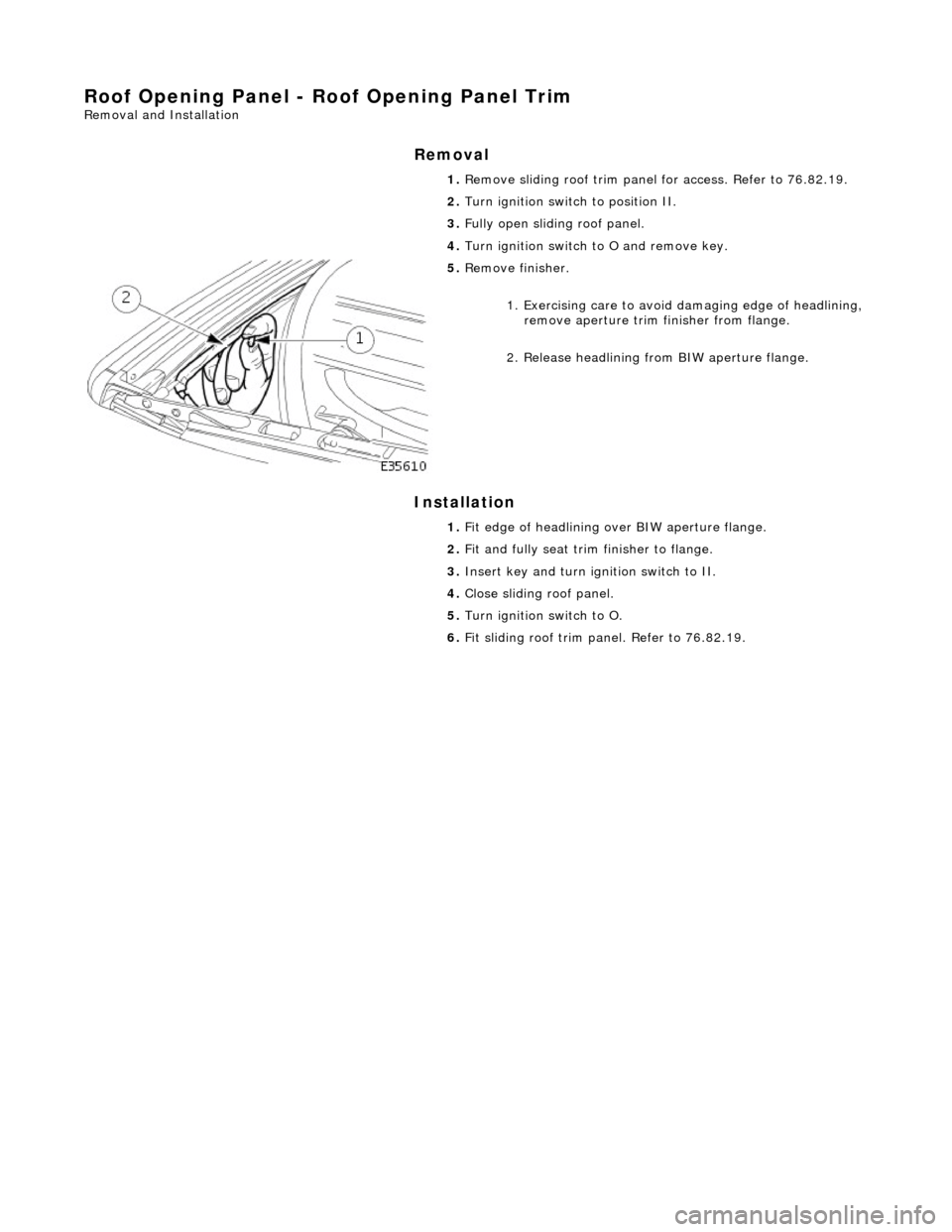JAGUAR X308 1998 2.G Repair Manual Roof Opening Panel - Roof Opening Panel Trim
Removal and Installation
Removal
Installation
1.
Remove sliding roof trim panel for access. Refer to 76.82.19.
2. Turn ignition switch to positi JAGUAR X308 1998 2.G Repair Manual Roof Opening Panel - Roof Opening Panel Trim
Removal and Installation
Removal
Installation
1.
Remove sliding roof trim panel for access. Refer to 76.82.19.
2. Turn ignition switch to positi