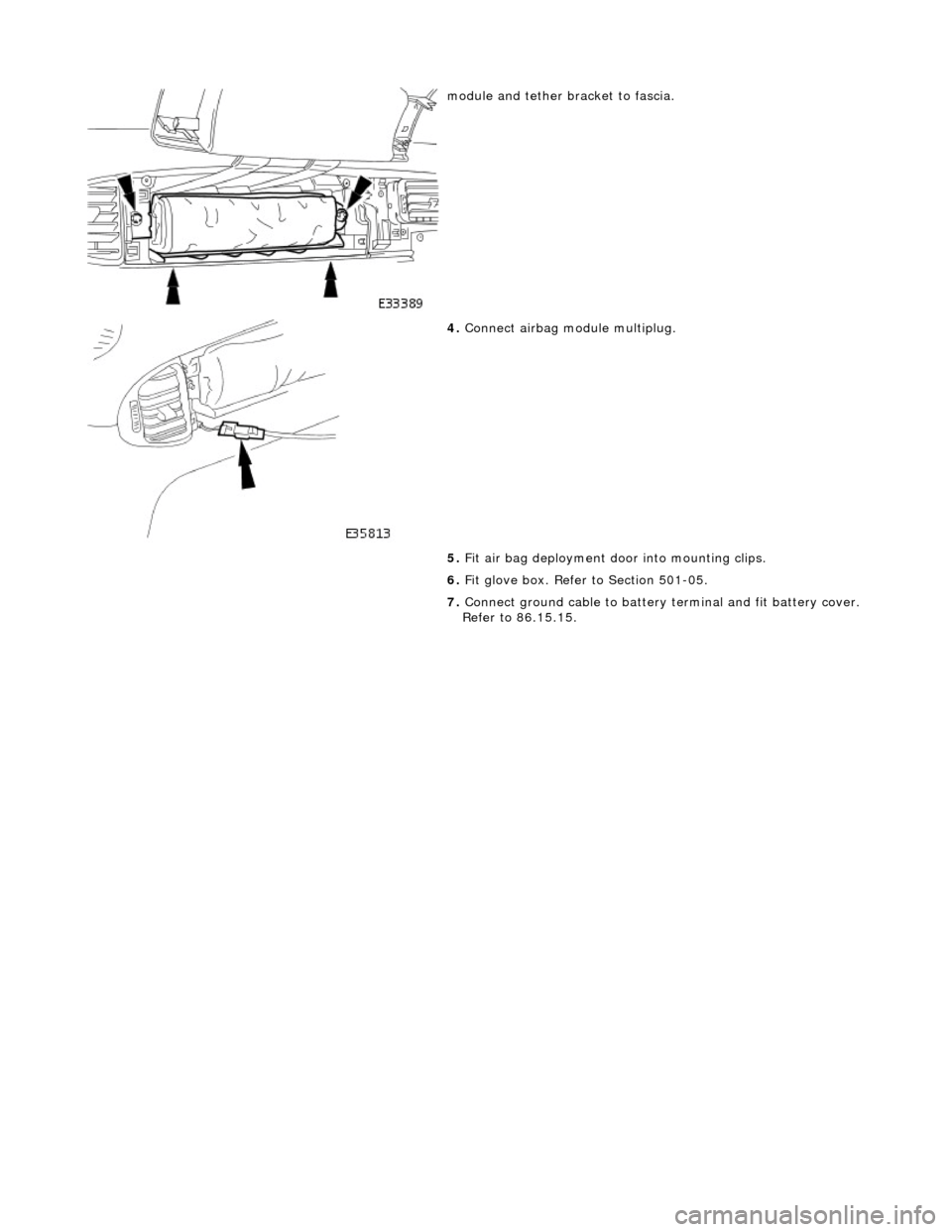 JAGUAR X308 1998 2.G Owners Manual  
 
 
module and tether bracket to fascia. 
 
4. Connect airbag module multiplug. 
5.  Fit air bag deployment d oor into mounting clips. 
6.  Fit glove box. Refer to Section 501-05. 
7.  Connect groun