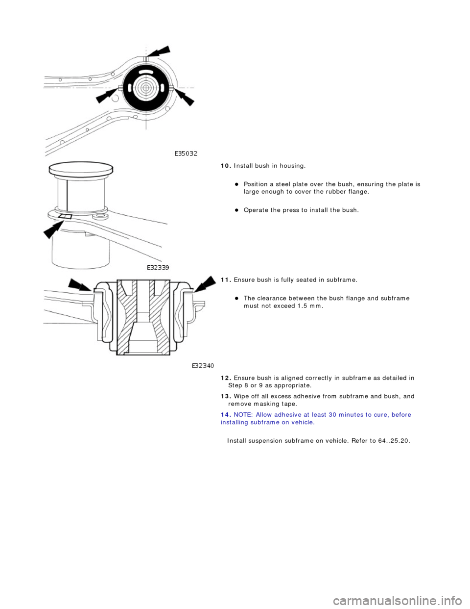 JAGUAR X308 1998 2.G Workshop Manual  
 
 
 
10. Install bush in housing. 
Position a steel plate over the bush, ensuring the plate is 
large enough to cover the rubber flange.  
Operate the press to install the bush.  
 
11. Ensur