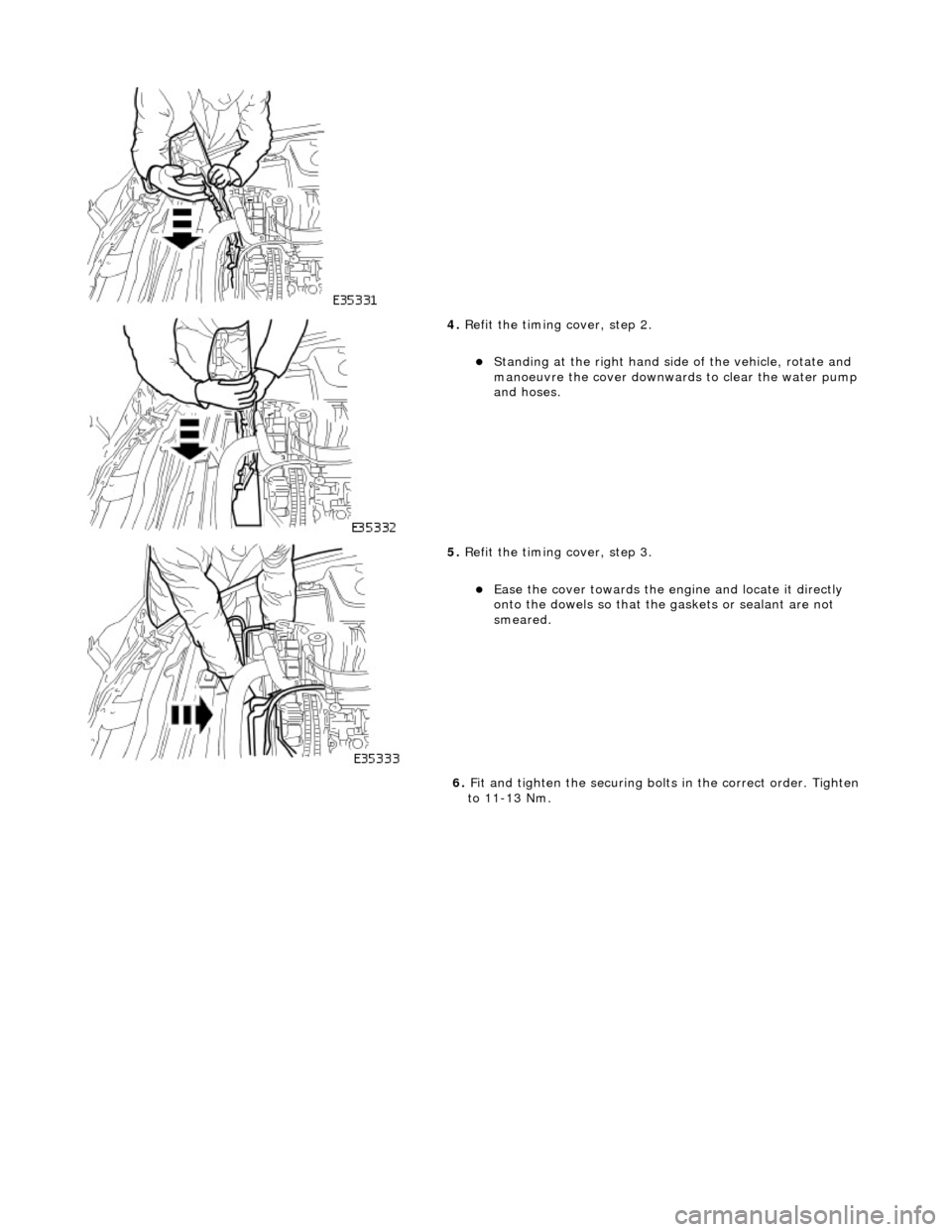 JAGUAR X308 1998 2.G User Guide  
 
4. Refit the timing cover, step 2. 
Standing at the right hand side  of the vehicle, rotate and 
manoeuvre the cover downwards to clear the water pump 
and hoses.  
 
5.  Refit the timing cover