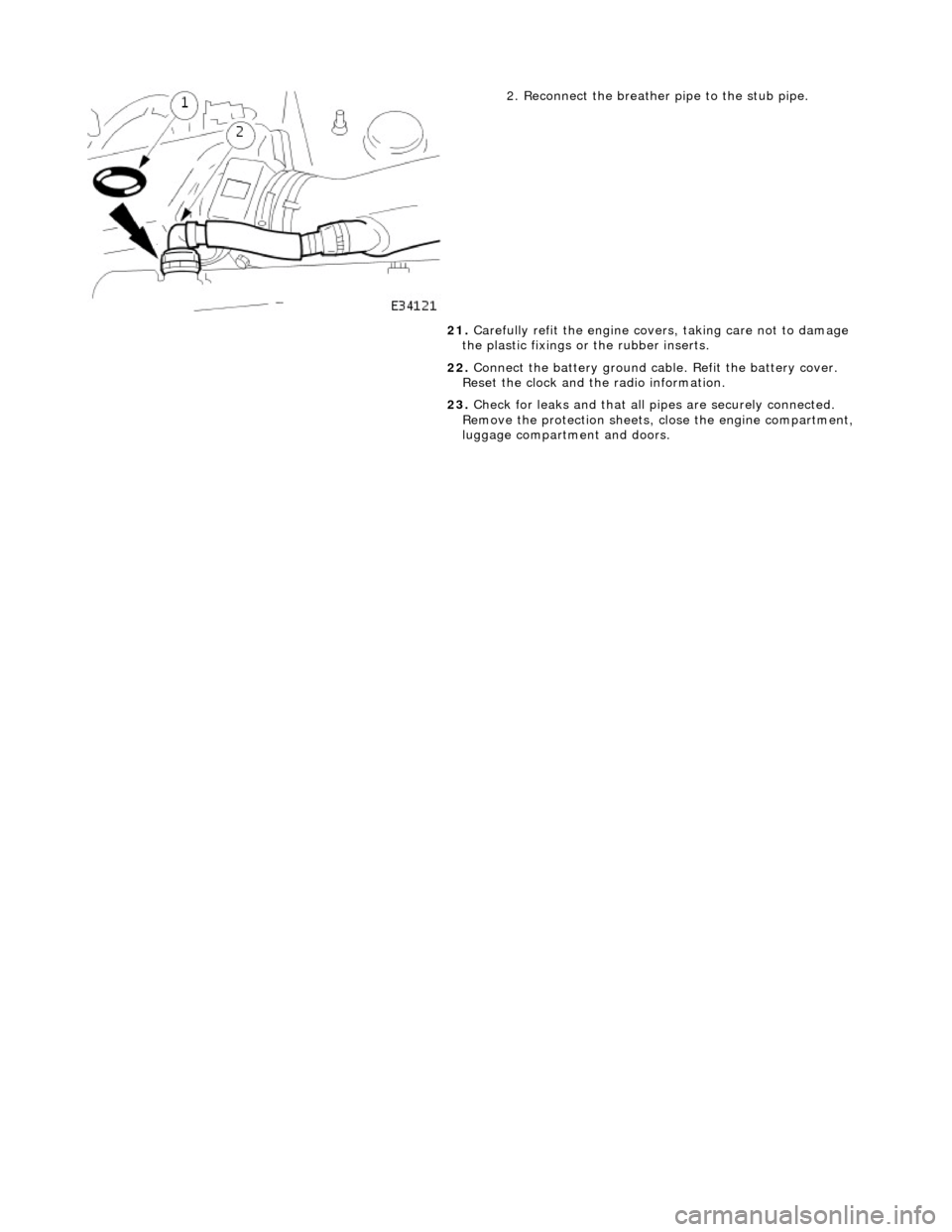 JAGUAR X308 1998 2.G Workshop Manual  
 
 
2. Reconnect the breather pipe to the stub pipe. 
21.  Carefully refit the engine covers, taking care not to damage 
the plastic fixings or  the rubber inserts. 
22.  Connect the battery ground 