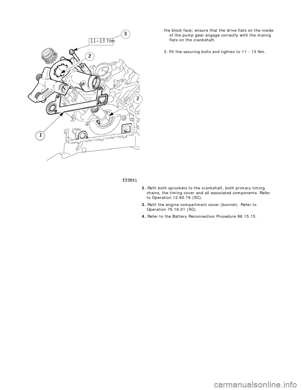 JAGUAR X308 1998 2.G Workshop Manual  
 
 
the block face; ensure that the drive flats on the inside 
of the pump gear engage correctly with the mating 
flats on the crankshaft. 
3. Fit the securing bolts and tighten to 11 - 13 Nm. 
2.  