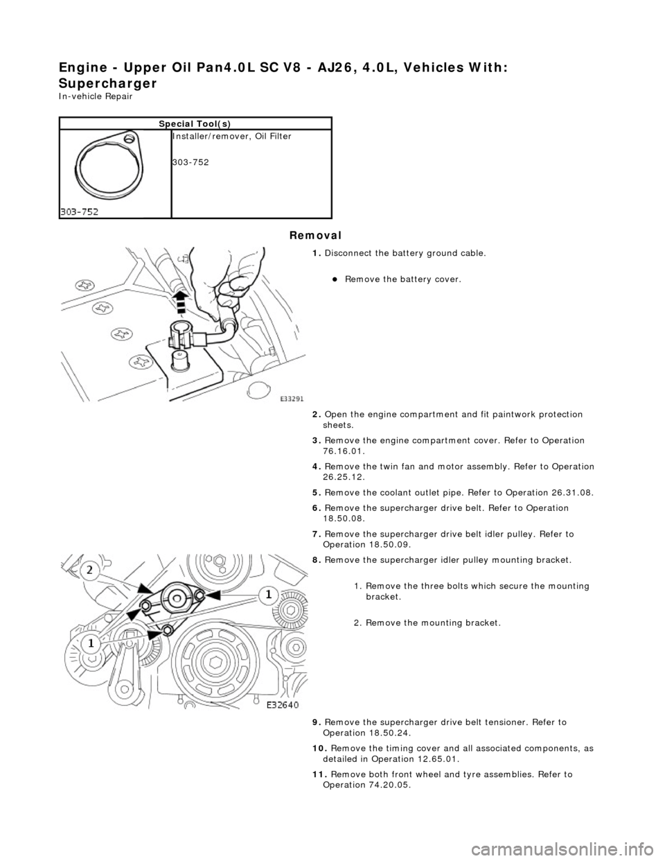 JAGUAR X308 1998 2.G Workshop Manual Engine - Upper Oil Pan4.0L SC V8 - AJ26, 4.0L, Vehicles With: 
Supercharger 
In-vehicle Repair 
Removal 
Special Tool(s)
 
Installer/remover, Oil Filter 
303-752 
 
1.  Disconnect the batt ery ground 
