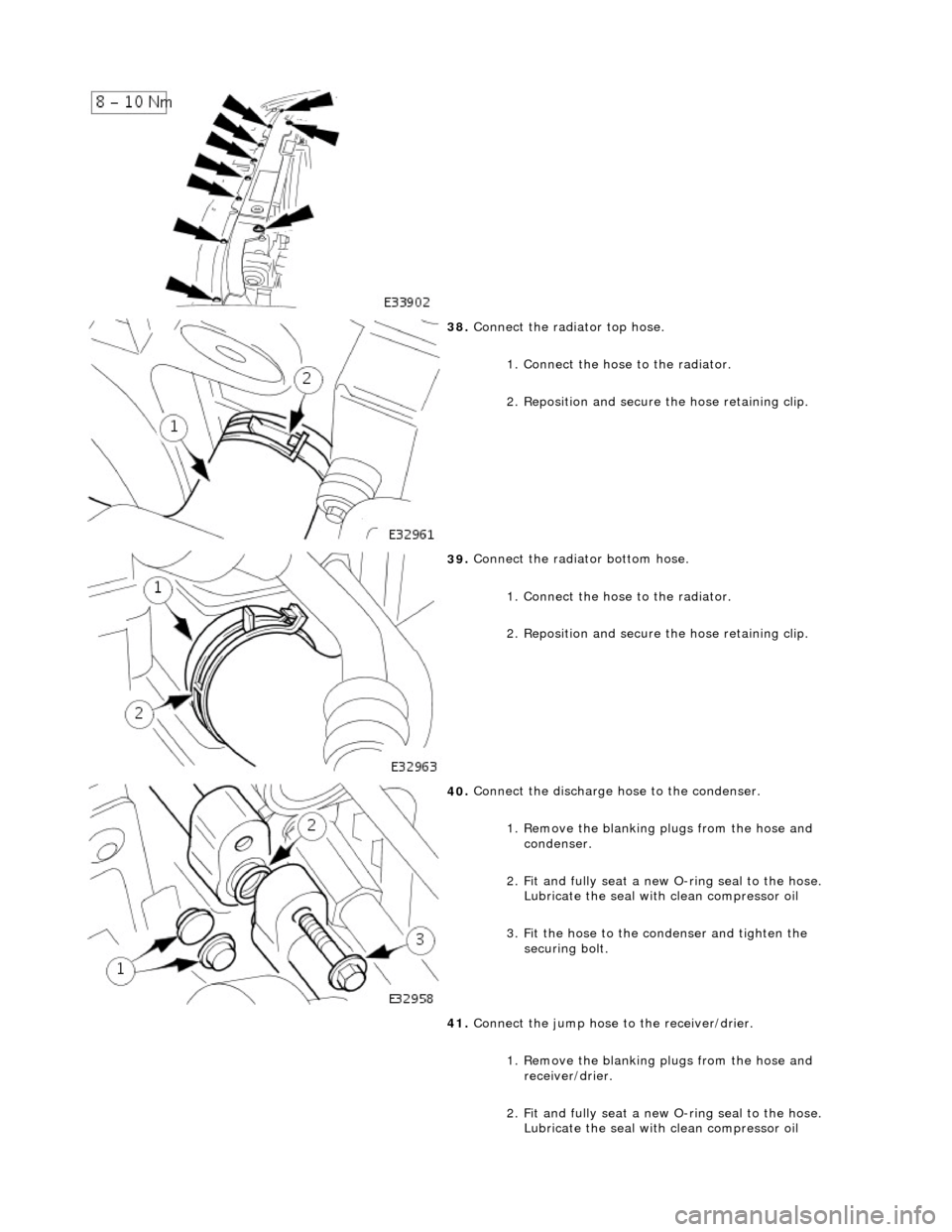 JAGUAR X308 1998 2.G User Guide  
 
38
. 
Connect the radiator top hose. 
1. Connect the hose to the radiator. 
2. Reposition and secure  the hose retaining clip. 
 
39
 . 
Connect the radiator bottom hose. 
1. Connect the hose to t