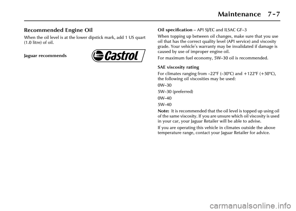 JAGUAR XJ 2004 X350 / 3.G Owners Manual Maintenance 7 - 7
Recommended Engine Oil
When the oil level is at the lower dipstick mark, add 1 US quart 
(1.0 litre) of oil.Oil specification
– API SJ/EC and ILSAC GF–3
When topping up between o