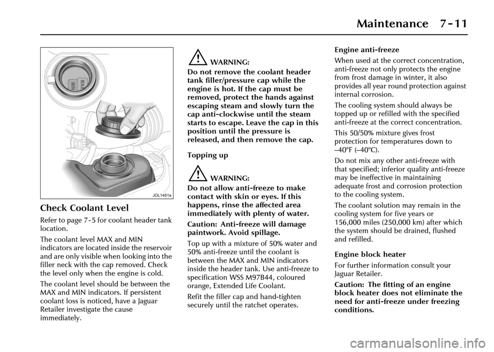 JAGUAR XJ 2004 X350 / 3.G Owners Manual Maintenance 7 - 11
Check Coolant Level
Refer to page 7 - 5 for coolant header tank
location.
The coolant level MAX and MIN
indicators are located inside the reservoir
and are only visible when loo JAGUAR XJ 2004 X350 / 3.G Owners Manual Maintenance 7 - 11
Check Coolant Level
Refer to page 7 - 5 for coolant header tank
location.
The coolant level MAX and MIN
indicators are located inside the reservoir
and are only visible when loo