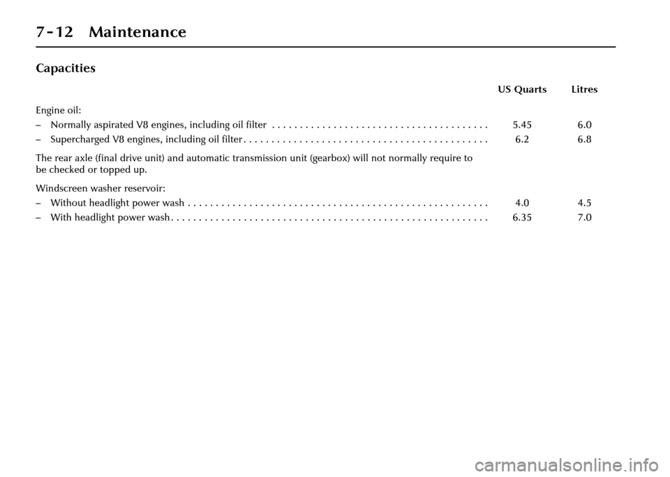 JAGUAR XJ 2004 X350 / 3.G Owners Manual 7-12 Maintenance
Capacities
US Quarts Litres
Engine oil:
– Normally aspirated V8 engines, including oil filter  . . . . . . . . . . . . . . . . . . . . . . . . . . . . . . . . . . . . . .  . 
– Su