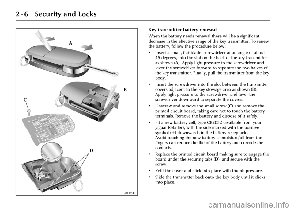 JAGUAR XJ 2004 X350 / 3.G Owners Manual 2 - 6 Security and Locks
Key transmitter battery renewal
When the battery needs renewal there will be a significant
decrease in the effective range of the key transmitter. To renew
the battery, foll JAGUAR XJ 2004 X350 / 3.G Owners Manual 2 - 6 Security and Locks
Key transmitter battery renewal
When the battery needs renewal there will be a significant
decrease in the effective range of the key transmitter. To renew
the battery, foll