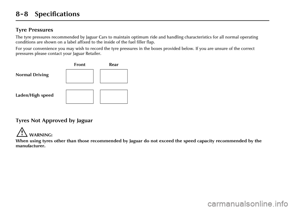 JAGUAR XJ 2004 X350 / 3.G Owners Manual 8 - 8 Specifications
Tyre Pressures
The tyre pressures recommended by Jaguar Cars to maintain optimum ride and handling characteristics for all normal operating
conditions are shown on a label affixe JAGUAR XJ 2004 X350 / 3.G Owners Manual 8 - 8 Specifications
Tyre Pressures
The tyre pressures recommended by Jaguar Cars to maintain optimum ride and handling characteristics for all normal operating
conditions are shown on a label affixe