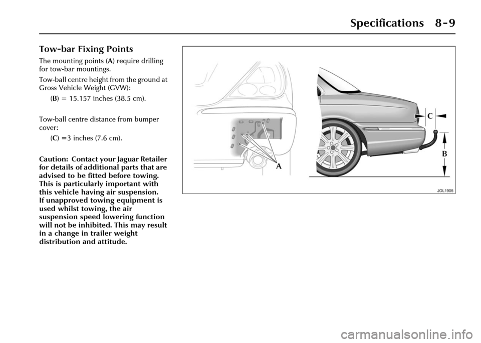 JAGUAR XJ 2004 X350 / 3.G Owners Manual Specifications 8 - 9
Tow-bar Fixing Points
The mounting points (A) require drilling
for tow-bar mountings.
Tow-ball centre height from the ground at
Gross Vehicle Weight (GVW):
(B ) = 15.157 inches JAGUAR XJ 2004 X350 / 3.G Owners Manual Specifications 8 - 9
Tow-bar Fixing Points
The mounting points (A) require drilling
for tow-bar mountings.
Tow-ball centre height from the ground at
Gross Vehicle Weight (GVW):
(B ) = 15.157 inches