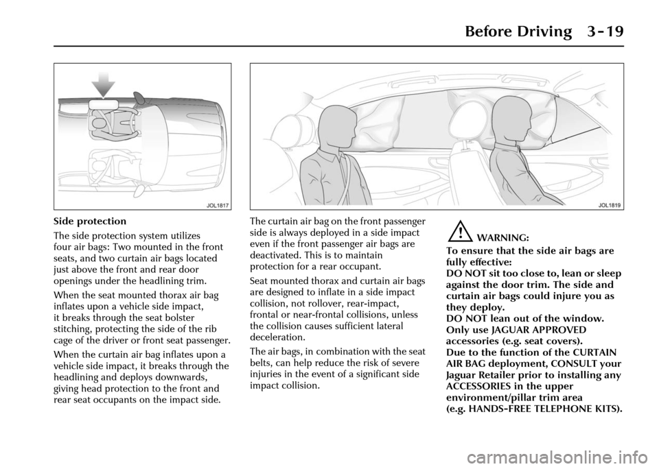 JAGUAR XJ 2004 X350 / 3.G Workshop Manual Before Driving 3 - 19
Side protection
The side protection system utilizes
four air bags: Two mounted in the front
seats, and two curtain air bags located
just above the front and rear door
opening JAGUAR XJ 2004 X350 / 3.G Workshop Manual Before Driving 3 - 19
Side protection
The side protection system utilizes
four air bags: Two mounted in the front
seats, and two curtain air bags located
just above the front and rear door
opening
