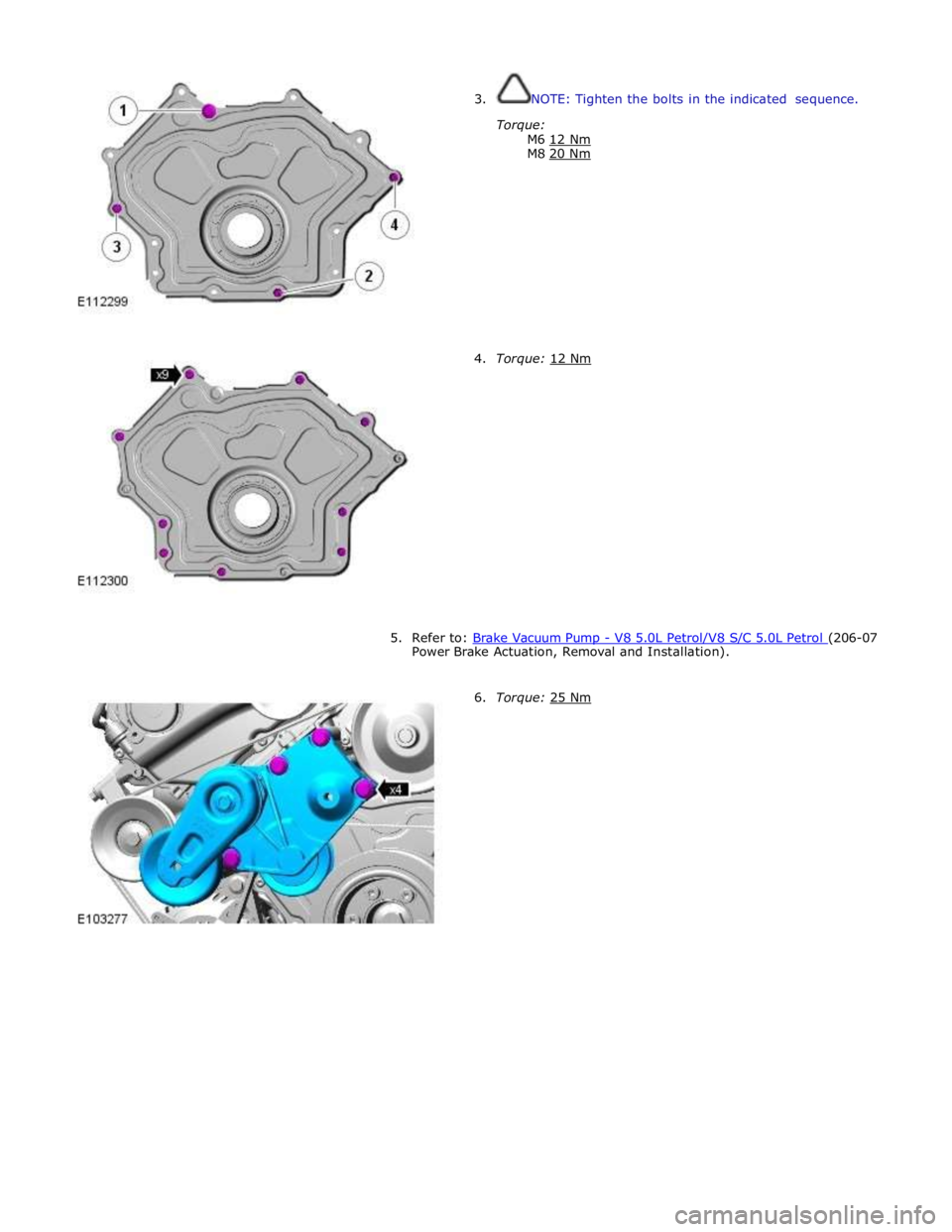 JAGUAR XFR 2010 1.G Repair Manual  
3. NOTE: Tighten the bolts in the indicated sequence. 
 
Torque: 
M6 12 Nm M8 20 Nm  
 
 
 
 
 
 
 
 
 
 
 
4. Torque: 12 Nm  
 
 
 
 
 
 
 
 
 
 
 
 
 
5. Refer to: Brake Vacuum Pump - V8 5.0L Petr