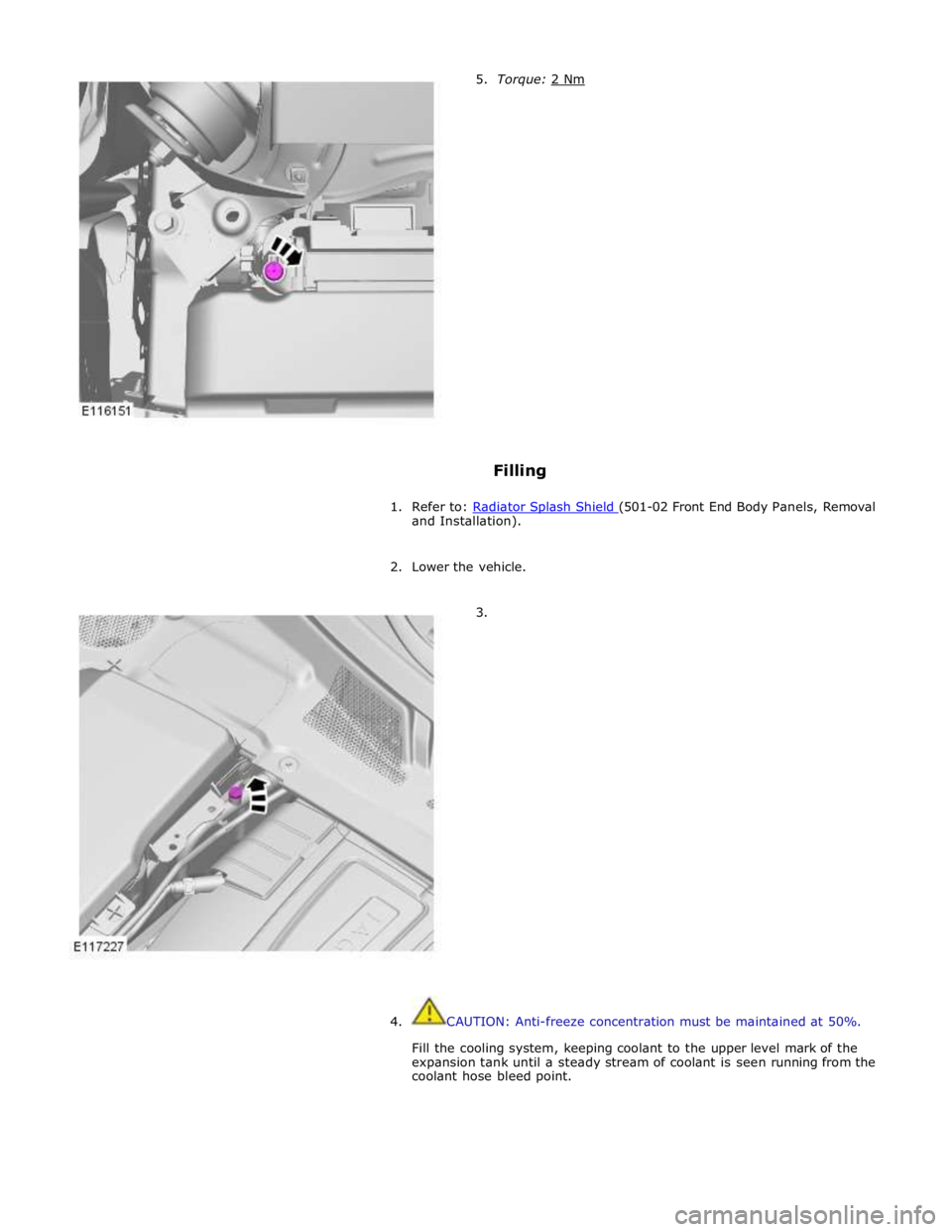 JAGUAR XFR 2010 1.G Owners Guide Filling 
 
1. Refer to: Radiator Splash Shield (501-02 Front End Body Panels, Removal and Installation). 
 
2. Lower the vehicle. 
 
        3. 
4.  CAUTION: Anti-freeze concentration must be maintain