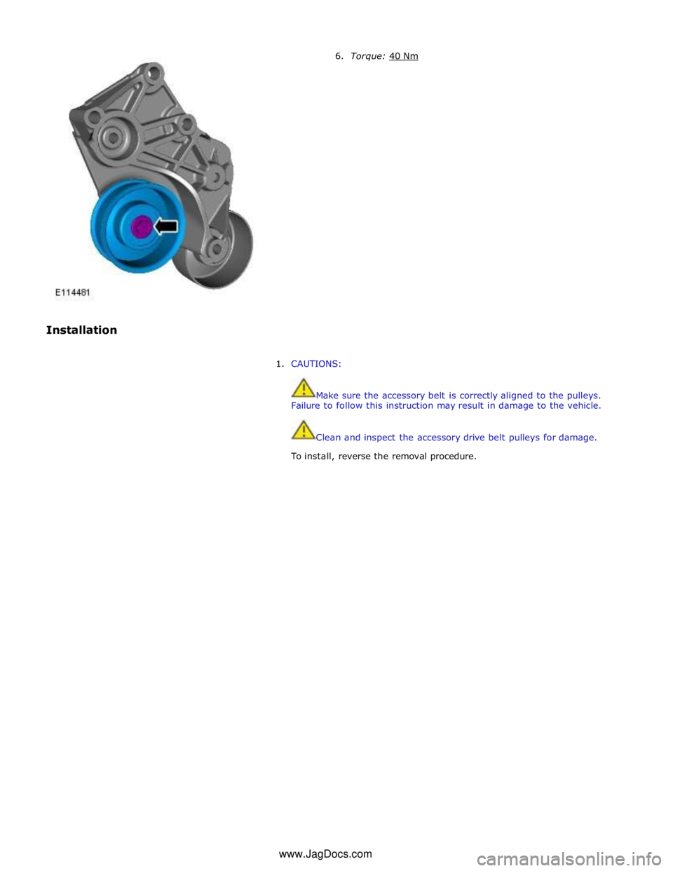 JAGUAR XFR 2010 1.G Workshop Manual  
 
 
Installation 6. Torque: 40 Nm  
1. CAUTIONS: 
 
 
Make sure the accessory belt is correctly aligned to the pulleys. 
Failure to follow this instruction may result in damage to the vehicle. 
 
 

