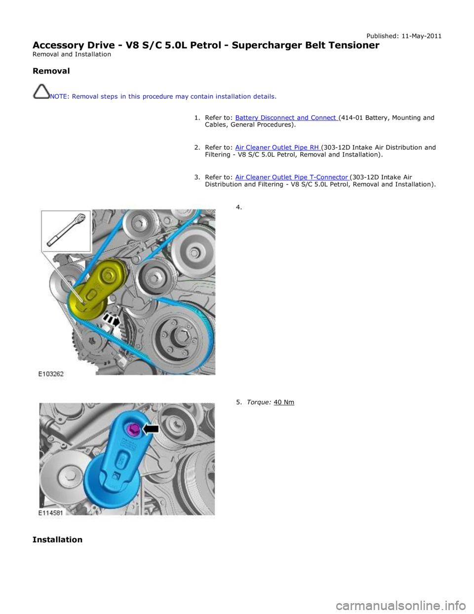JAGUAR XFR 2010 1.G Service Manual Published: 11-May-2011 
Accessory Drive - V8 S/C 5.0L Petrol - Supercharger Belt Tensioner 
Removal and Installation 
 
Removal 
 
 
NOTE: Removal steps in this procedure may contain installation deta