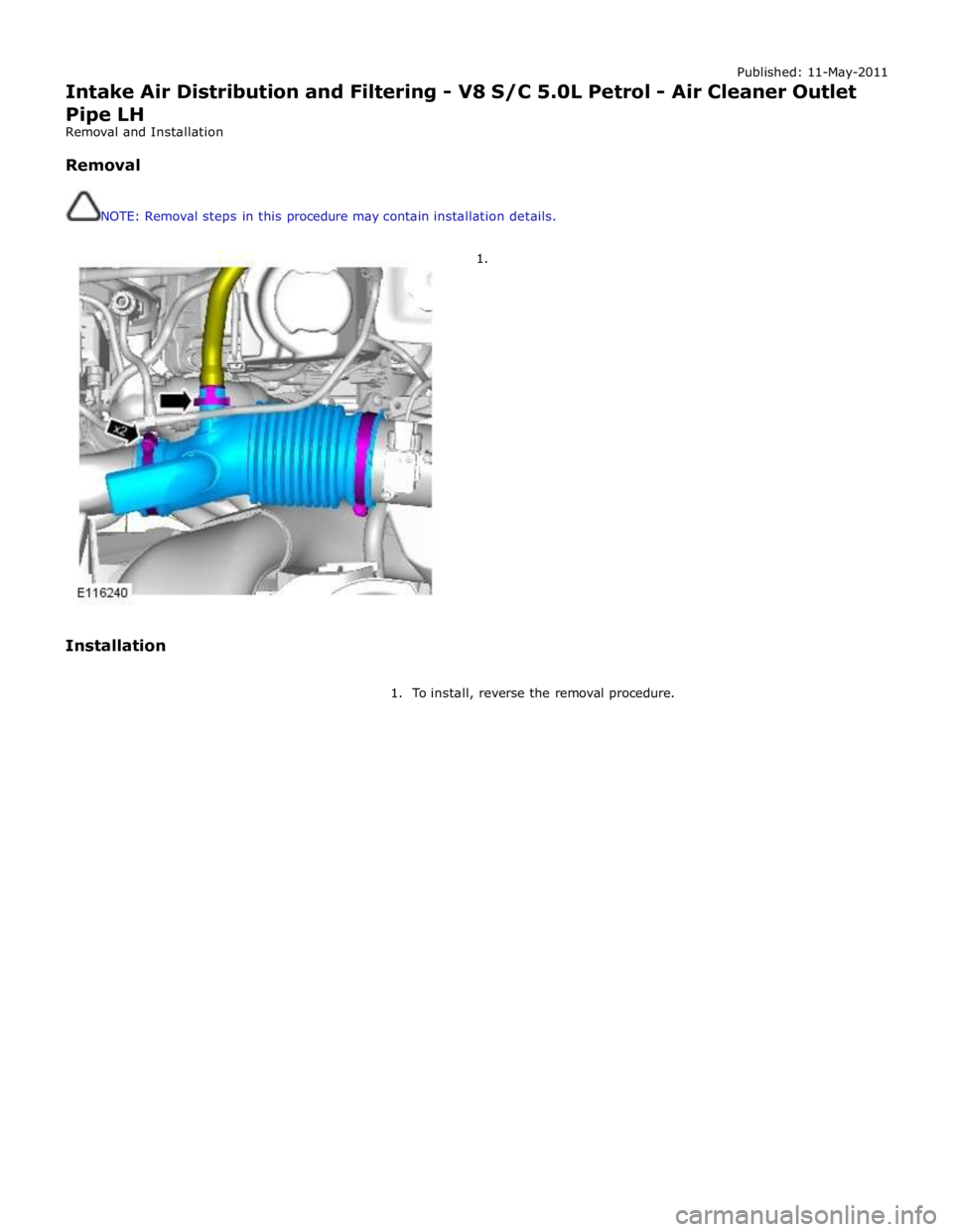JAGUAR XFR 2010 1.G Repair Manual Published: 11-May-2011 
Intake Air Distribution and Filtering - V8 S/C 5.0L Petrol - Air Cleaner Outlet Pipe LH 
Removal and Installation 
 
Removal 
 
 
NOTE: Removal steps in this procedure may cont