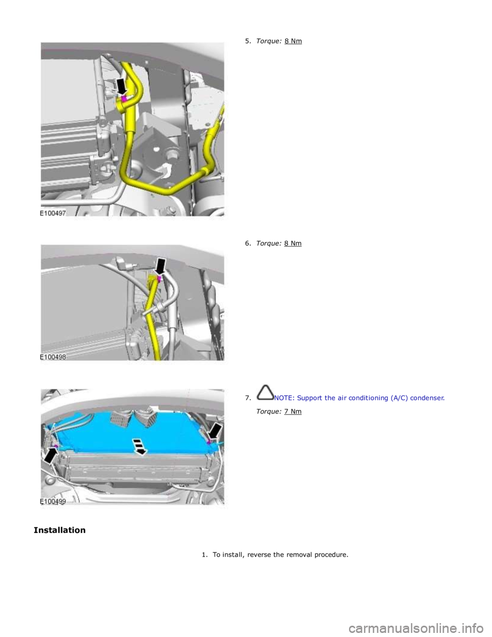JAGUAR XFR 2010 1.G Workshop Manual  
 
 
 
 
 
 
 
 
 
 
 
 
 
 
 
 
 
 
 
 
 
 
 
 
6. Torque: 8 Nm  
 
 
 
 
 
 
 
 
 
 
 
 
 
 
 
 
7.  NOTE: Support the air conditioning (A/C) condenser. 
Torque: 7 Nm  
1. To install, reverse the r