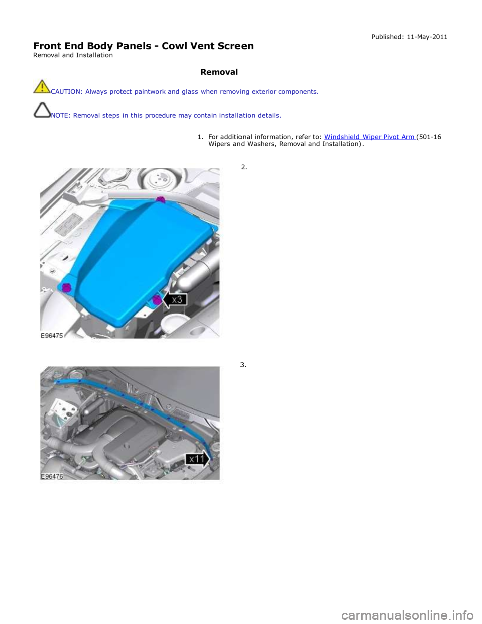 JAGUAR XFR 2010 1.G Workshop Manual  
Front End Body Panels - Cowl Vent Screen 
Removal and Installation 
 
Removal 
 
CAUTION: Always protect paintwork and glass when removing exterior components. 
 
 
NOTE: Removal steps in this proce