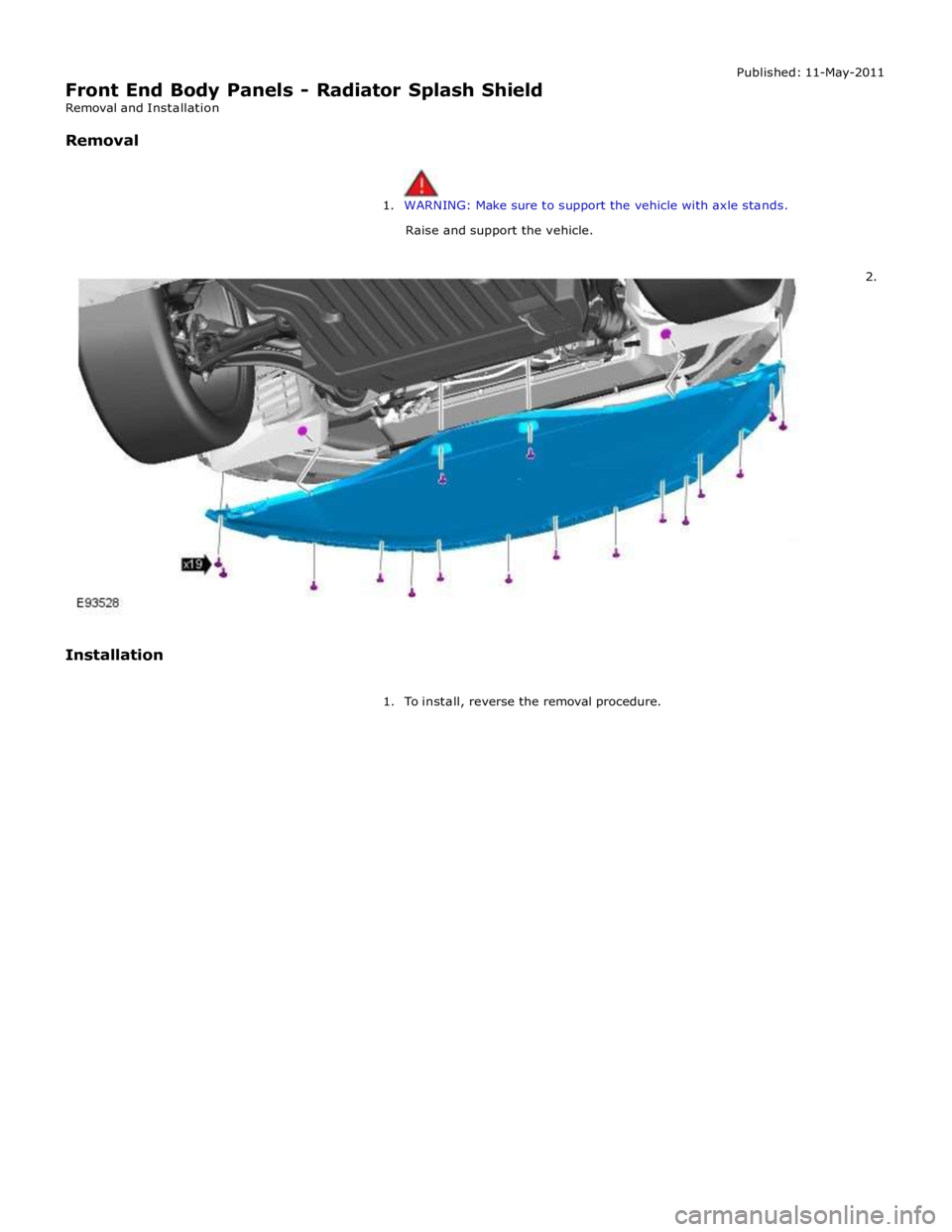 JAGUAR XFR 2010 1.G Workshop Manual  
Front End Body Panels - Radiator Splash Shield Removal and Installation 
 Removal Published: 11-May-2011 
 
 
1. WARNING: Make sure to support the vehicle with axle stands. 
 Raise and support the v