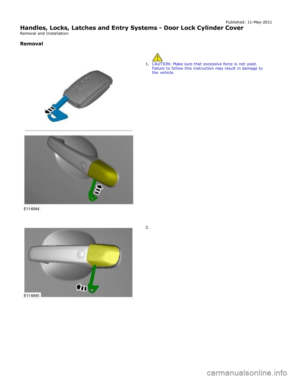 JAGUAR XFR 2010 1.G Workshop Manual Published: 11-May-2011 
Handles, Locks, Latches and Entry Systems - Door Lock Cylinder Cover 
Removal and Installation 
 
Removal 
 
 
1. CAUTION: Make sure that excessive force is not used. 
Failure 
