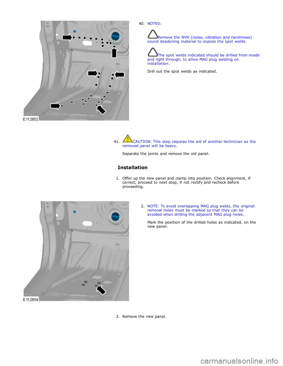 JAGUAR XFR 2010 1.G Workshop Manual  
40. NOTES: 
 
 
Remove the NVH (noise, vibration and harshness) 
sound deadening material to expose the spot welds. 
 
 
The spot welds indicated should be drilled from inside 
and right through, to