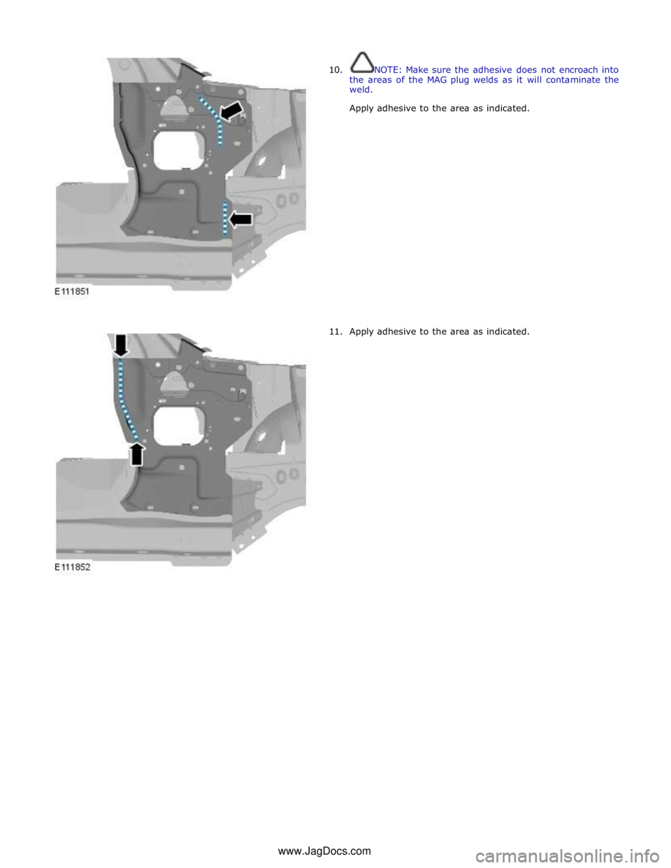JAGUAR XFR 2010 1.G Workshop Manual  
10. 
 
 
 
 
 
 
 
 
 
 
 
 
 
 
 
 
 
 
 
 
 
 
 
11. NOTE: Make sure the adhesive does not encroach into 
the areas of the MAG plug  welds as it will contaminate the 
weld. 
Apply adhesive to the 