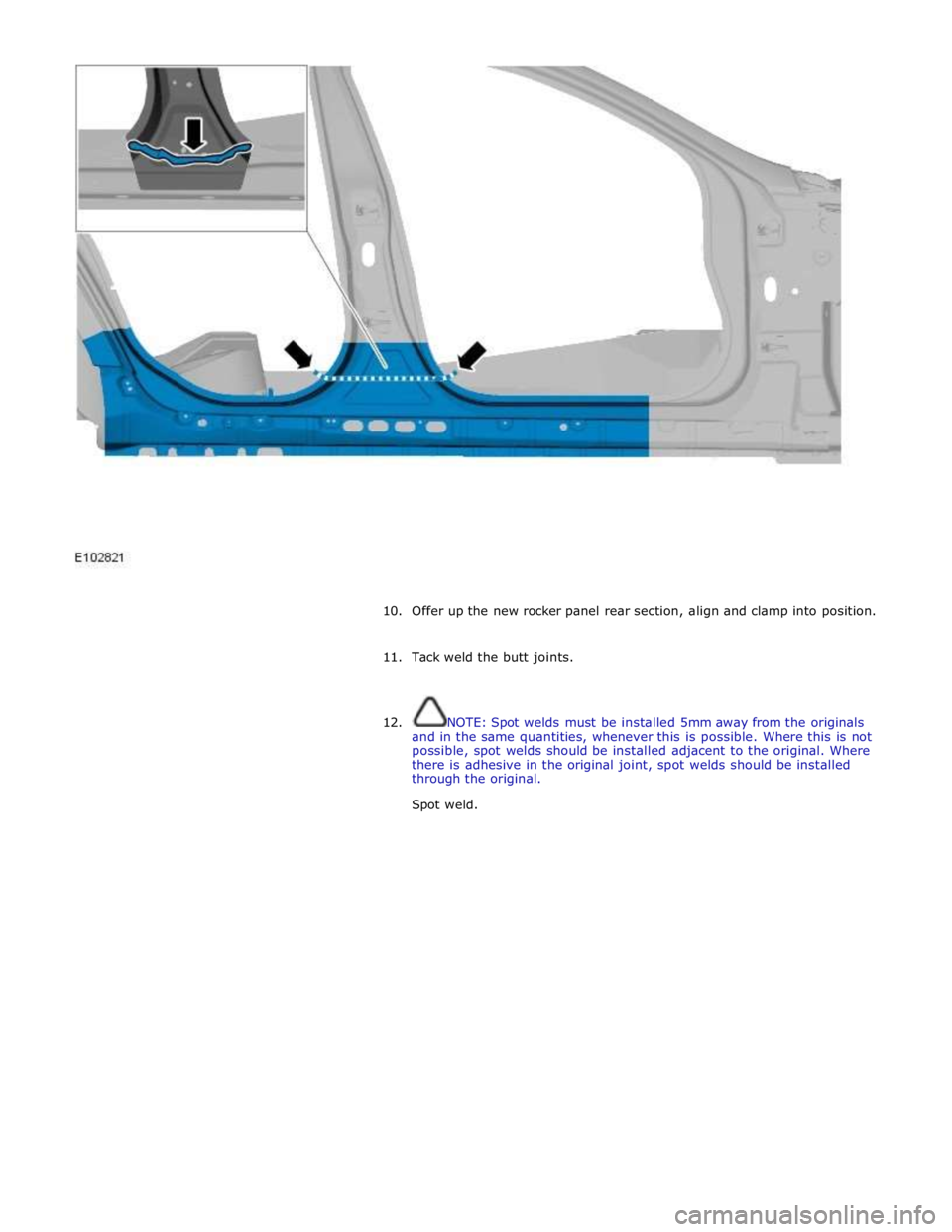 JAGUAR XFR 2010 1.G Workshop Manual  
 
 
10. Offer up the new rocker panel rear section, align and clamp into position. 
 
11. Tack weld the butt joints. 
 
 
12. NOTE: Spot welds must be installed 5mm away from the originals 
and in t