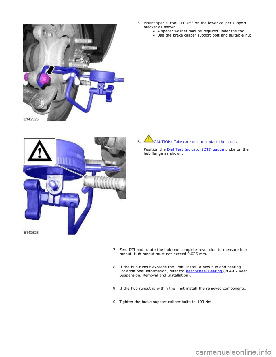 JAGUAR XFR 2010 1.G Workshop Manual hub flange as shown. 
 
 
 
 
 
 
 
 
 
 
 
 
 
 
 
 
7. Zero DTI and rotate the hub one complete revolution to measure hub 
runout. Hub runout must not exceed 0.025 mm. 
 
8. If the hub runout exceed