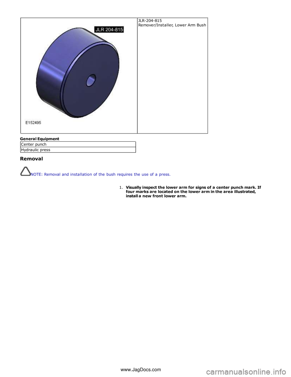 JAGUAR XFR 2010 1.G Workshop Manual  
 
General Equipment 
 
Removal 
 
 
NOTE: Removal and installation of the bush requires the use of a press. 
 
1. Visually inspect the lower arm for signs of a center punch mark. If 
four marks are 